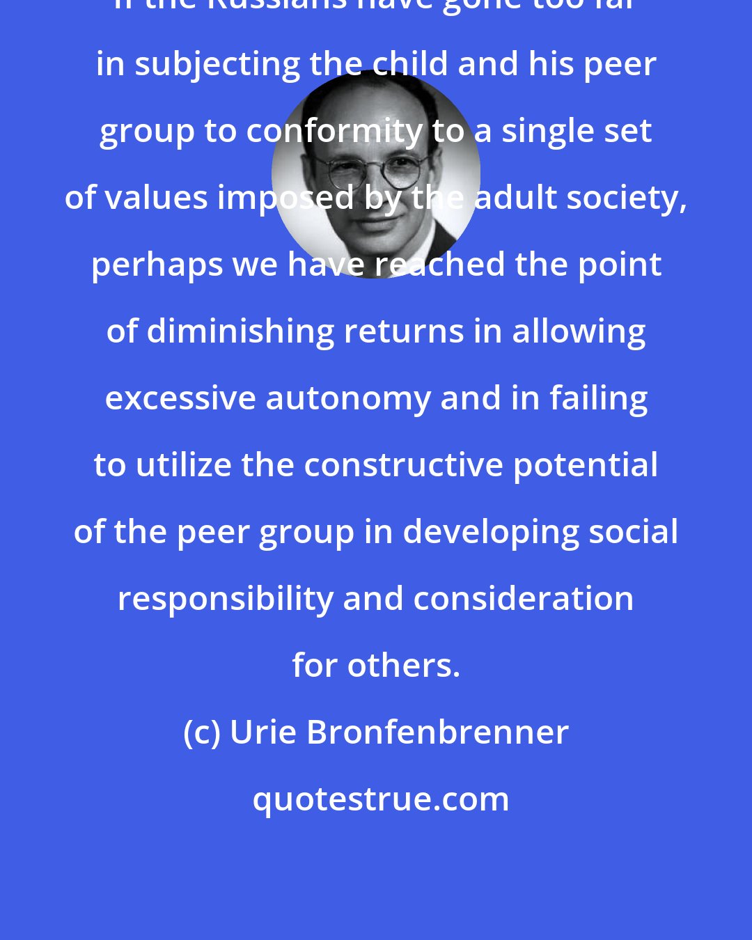 Urie Bronfenbrenner: If the Russians have gone too far in subjecting the child and his peer group to conformity to a single set of values imposed by the adult society, perhaps we have reached the point of diminishing returns in allowing excessive autonomy and in failing to utilize the constructive potential of the peer group in developing social responsibility and consideration for others.