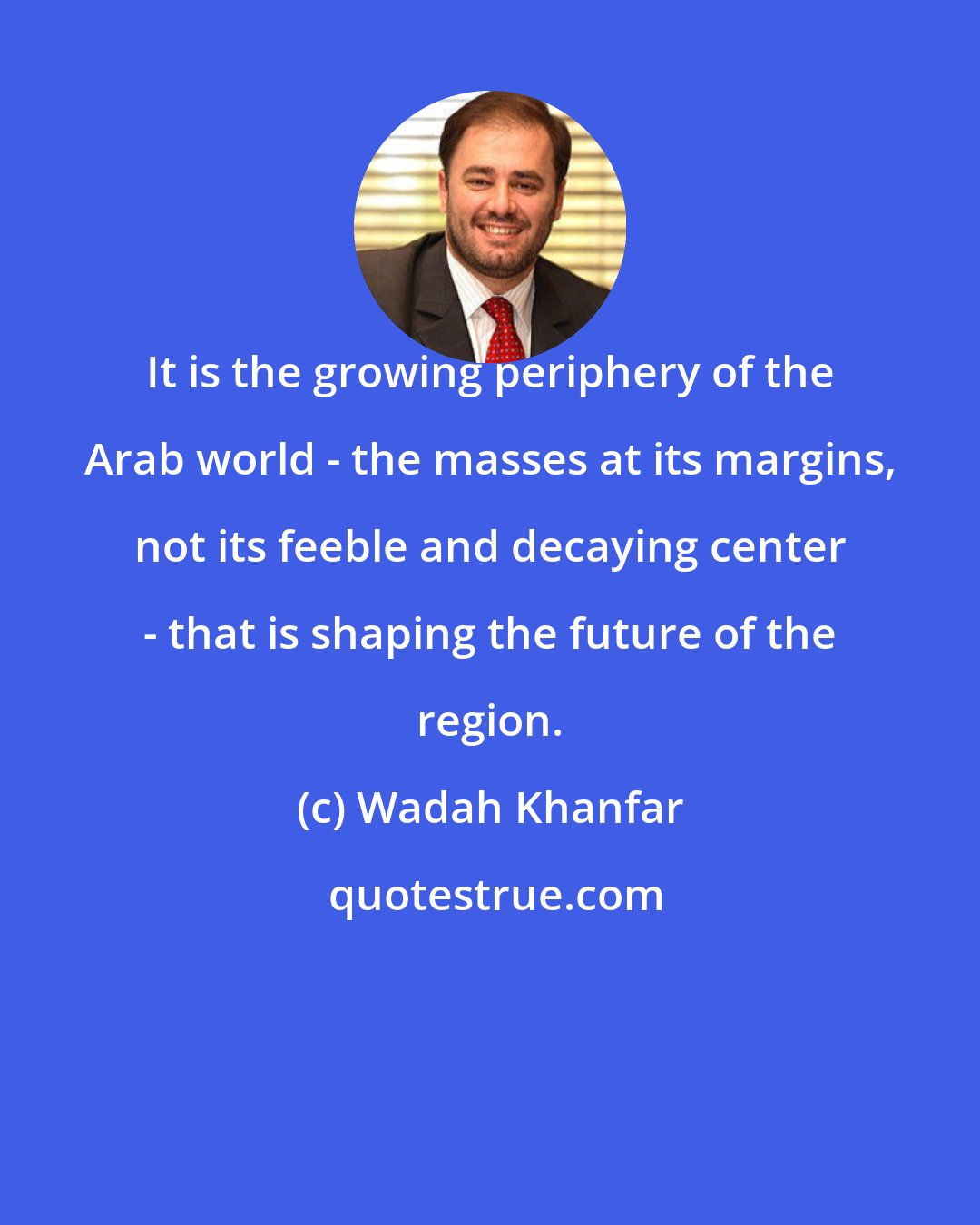 Wadah Khanfar: It is the growing periphery of the Arab world - the masses at its margins, not its feeble and decaying center - that is shaping the future of the region.