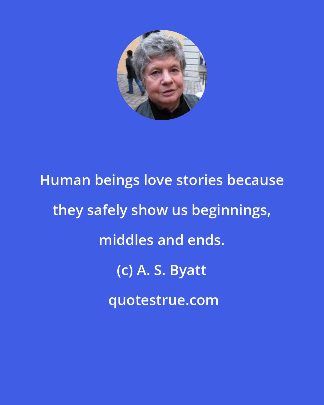 A. S. Byatt: Human beings love stories because they safely show us beginnings, middles and ends.