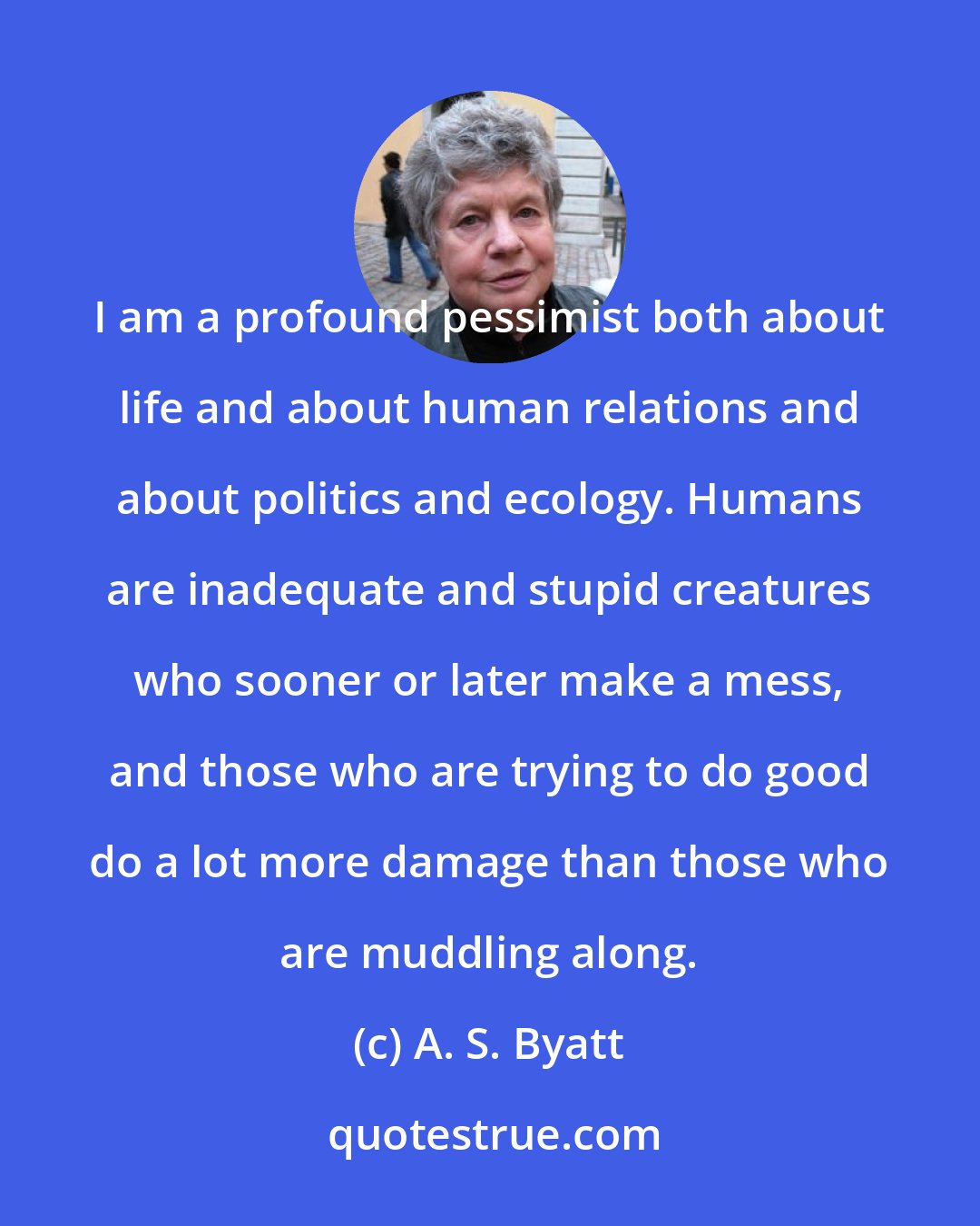 A. S. Byatt: I am a profound pessimist both about life and about human relations and about politics and ecology. Humans are inadequate and stupid creatures who sooner or later make a mess, and those who are trying to do good do a lot more damage than those who are muddling along.