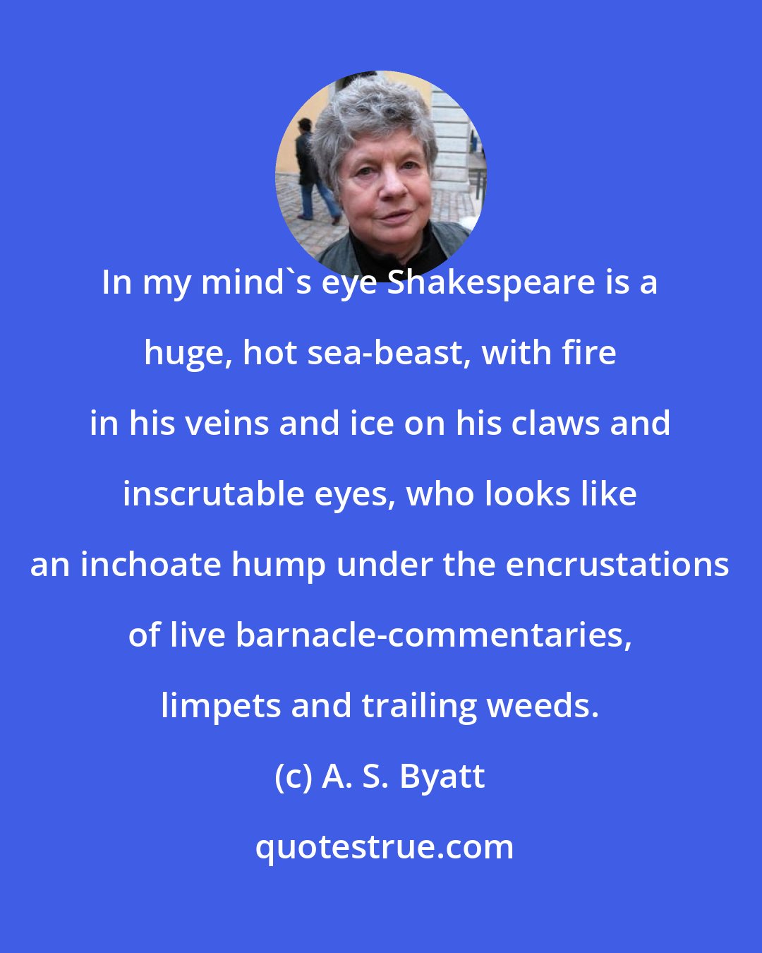 A. S. Byatt: In my mind's eye Shakespeare is a huge, hot sea-beast, with fire in his veins and ice on his claws and inscrutable eyes, who looks like an inchoate hump under the encrustations of live barnacle-commentaries, limpets and trailing weeds.