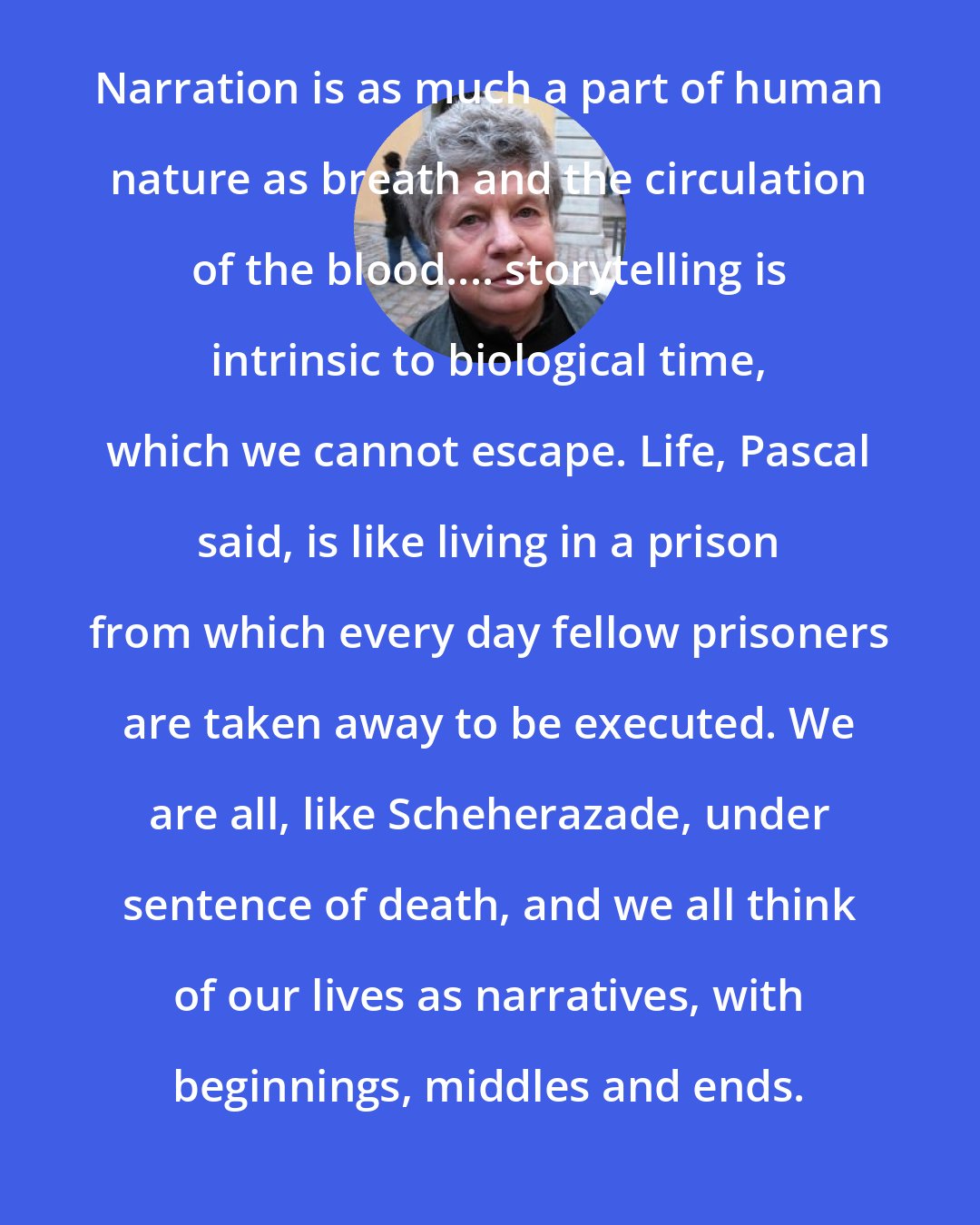 A. S. Byatt: Narration is as much a part of human nature as breath and the circulation of the blood.... storytelling is intrinsic to biological time, which we cannot escape. Life, Pascal said, is like living in a prison from which every day fellow prisoners are taken away to be executed. We are all, like Scheherazade, under sentence of death, and we all think of our lives as narratives, with beginnings, middles and ends.