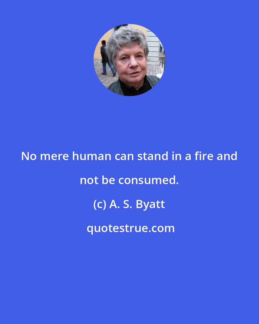 A. S. Byatt: No mere human can stand in a fire and not be consumed.