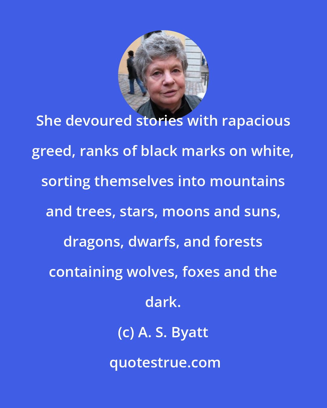 A. S. Byatt: She devoured stories with rapacious greed, ranks of black marks on white, sorting themselves into mountains and trees, stars, moons and suns, dragons, dwarfs, and forests containing wolves, foxes and the dark.