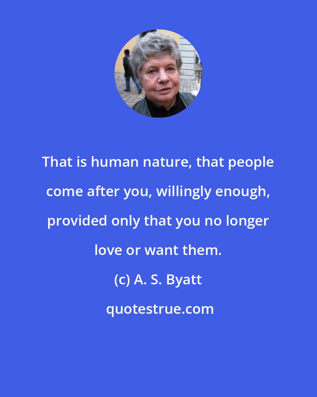 A. S. Byatt: That is human nature, that people come after you, willingly enough, provided only that you no longer love or want them.