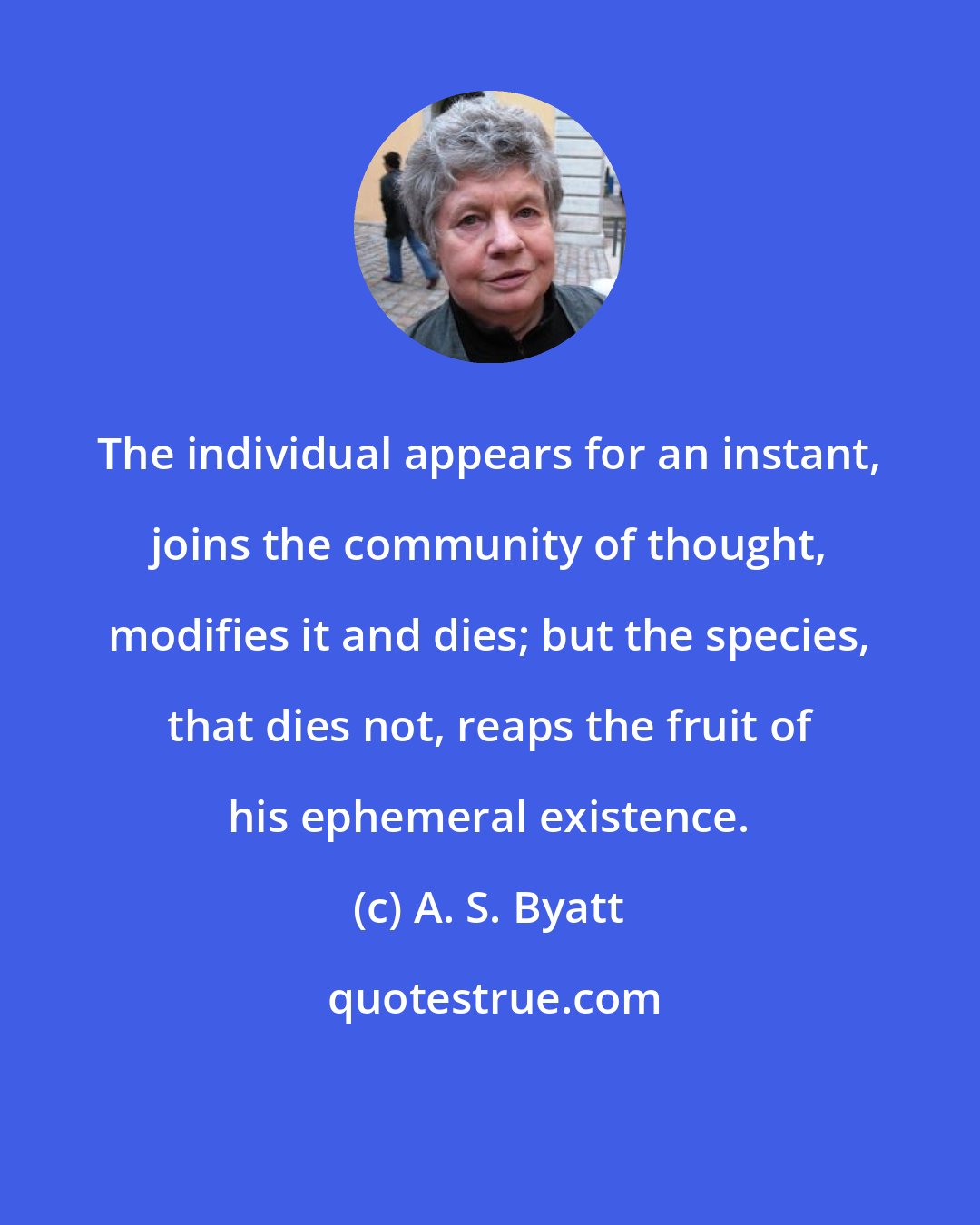 A. S. Byatt: The individual appears for an instant, joins the community of thought, modifies it and dies; but the species, that dies not, reaps the fruit of his ephemeral existence.