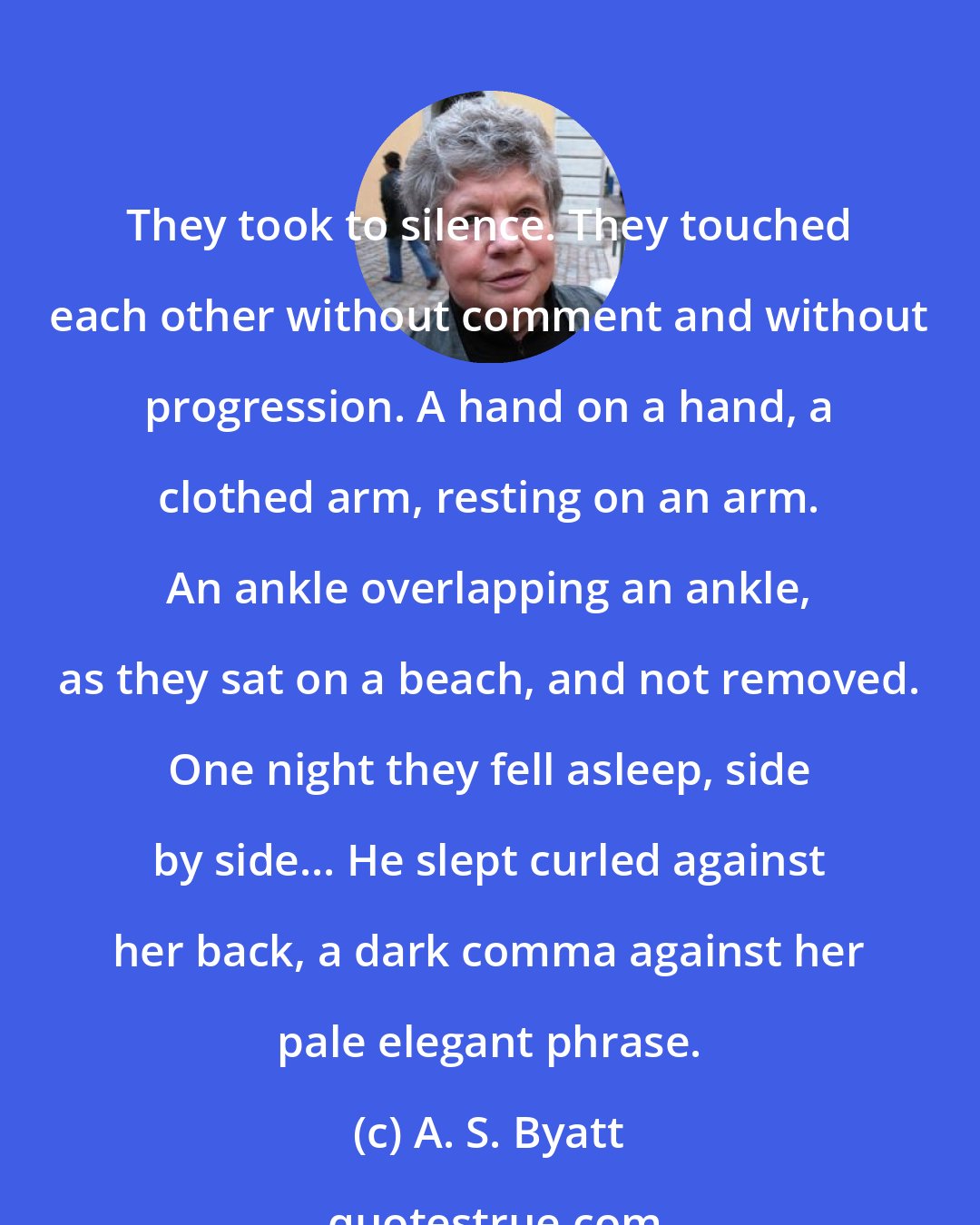 A. S. Byatt: They took to silence. They touched each other without comment and without progression. A hand on a hand, a clothed arm, resting on an arm. An ankle overlapping an ankle, as they sat on a beach, and not removed. One night they fell asleep, side by side... He slept curled against her back, a dark comma against her pale elegant phrase.