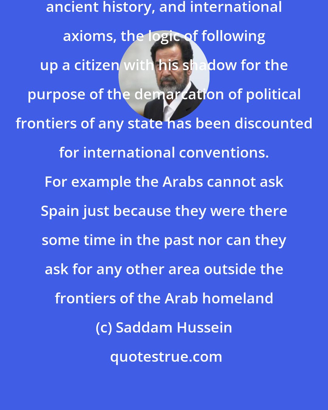 Saddam Hussein: Based on the considerations of history, ancient history, and international axioms, the logic of following up a citizen with his shadow for the purpose of the demarcation of political frontiers of any state has been discounted for international conventions. For example the Arabs cannot ask Spain just because they were there some time in the past nor can they ask for any other area outside the frontiers of the Arab homeland