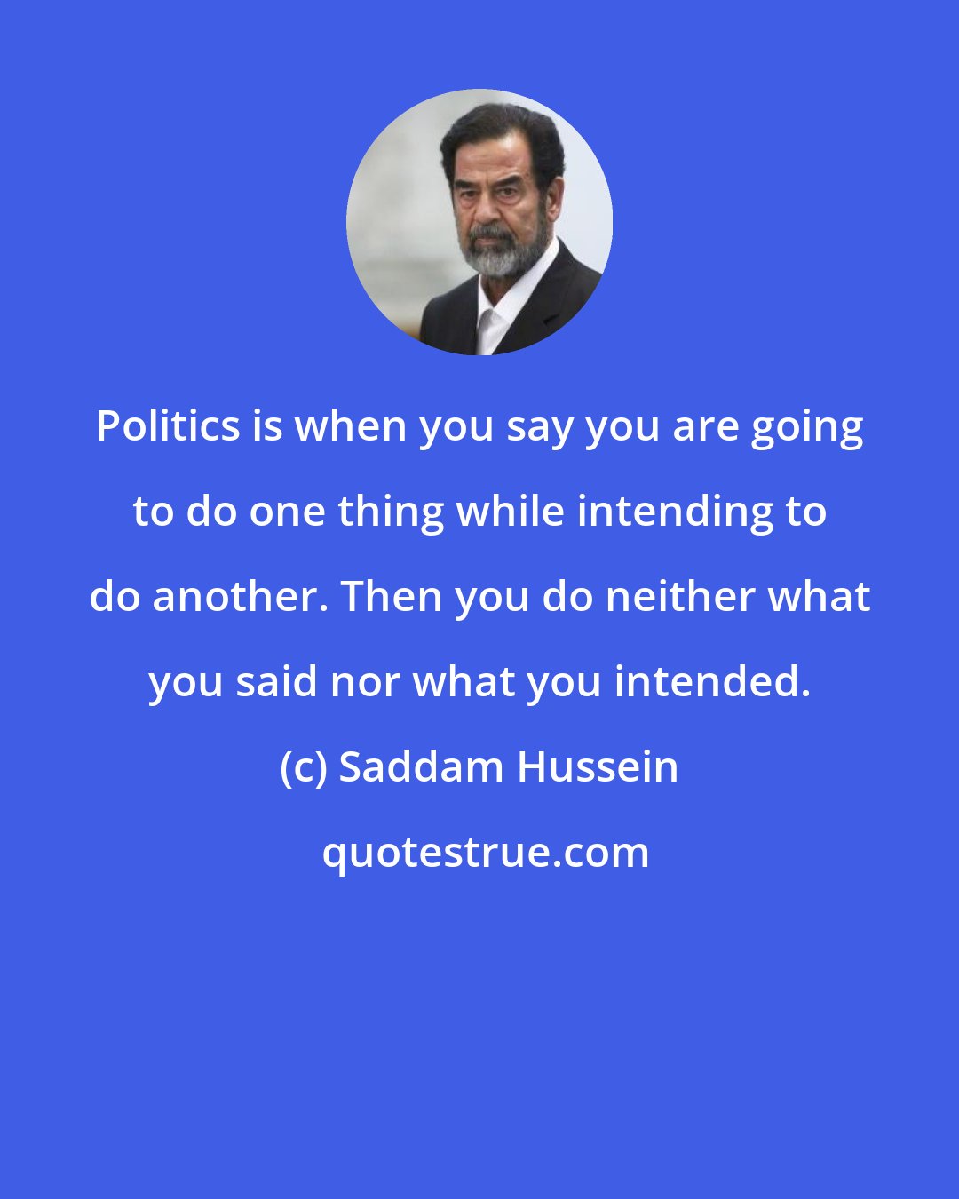 Saddam Hussein: Politics is when you say you are going to do one thing while intending to do another. Then you do neither what you said nor what you intended.