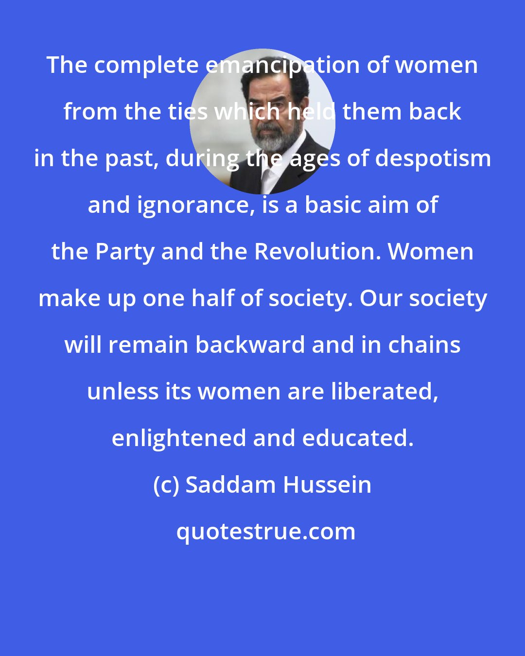 Saddam Hussein: The complete emancipation of women from the ties which held them back in the past, during the ages of despotism and ignorance, is a basic aim of the Party and the Revolution. Women make up one half of society. Our society will remain backward and in chains unless its women are liberated, enlightened and educated.