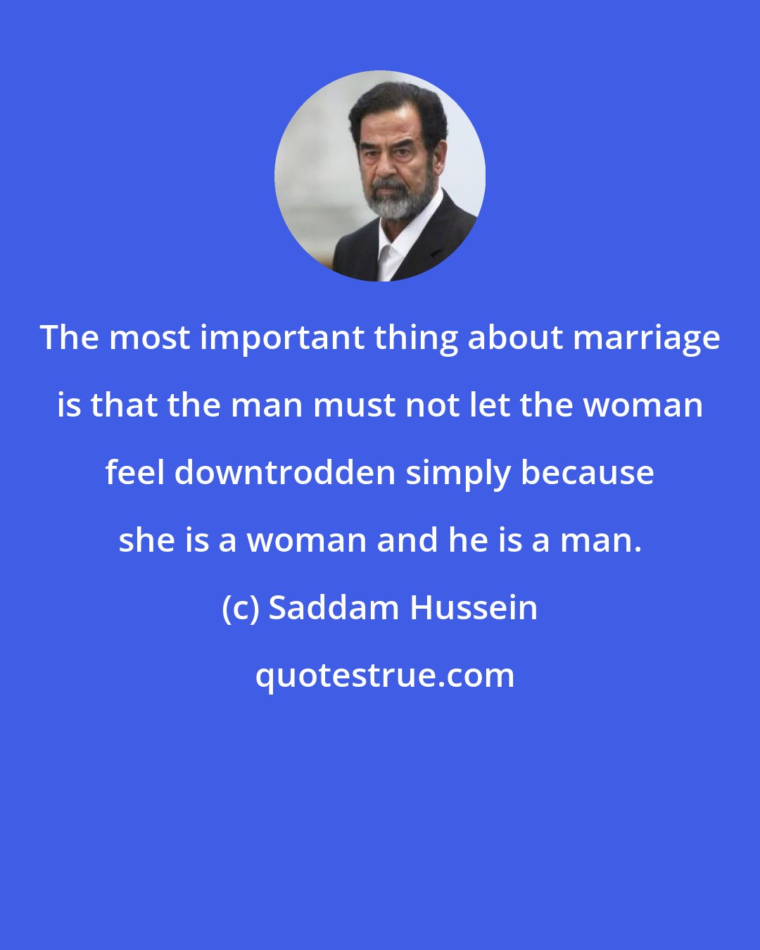 Saddam Hussein: The most important thing about marriage is that the man must not let the woman feel downtrodden simply because she is a woman and he is a man.