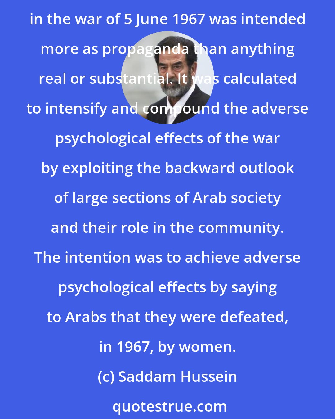 Saddam Hussein: The participation if women in some armies in the world is in reality only symbolic. The talk about the role of Zionist women in fighting with the combat units of the enemy in the war of 5 June 1967 was intended more as propaganda than anything real or substantial. It was calculated to intensify and compound the adverse psychological effects of the war by exploiting the backward outlook of large sections of Arab society and their role in the community. The intention was to achieve adverse psychological effects by saying to Arabs that they were defeated, in 1967, by women.