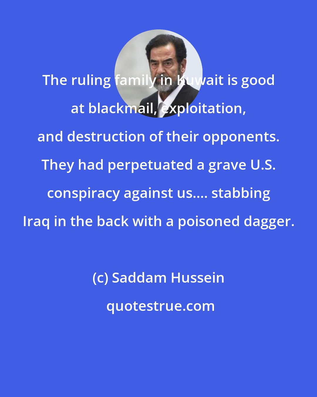 Saddam Hussein: The ruling family in Kuwait is good at blackmail, exploitation, and destruction of their opponents. They had perpetuated a grave U.S. conspiracy against us.... stabbing Iraq in the back with a poisoned dagger.
