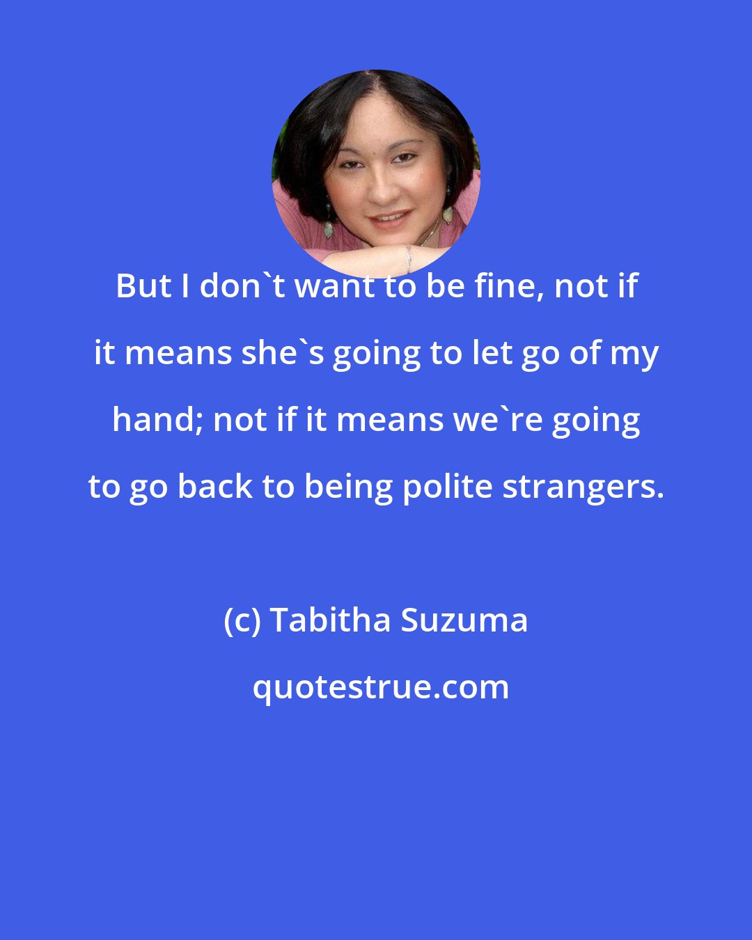 Tabitha Suzuma: But I don't want to be fine, not if it means she's going to let go of my hand; not if it means we're going to go back to being polite strangers.