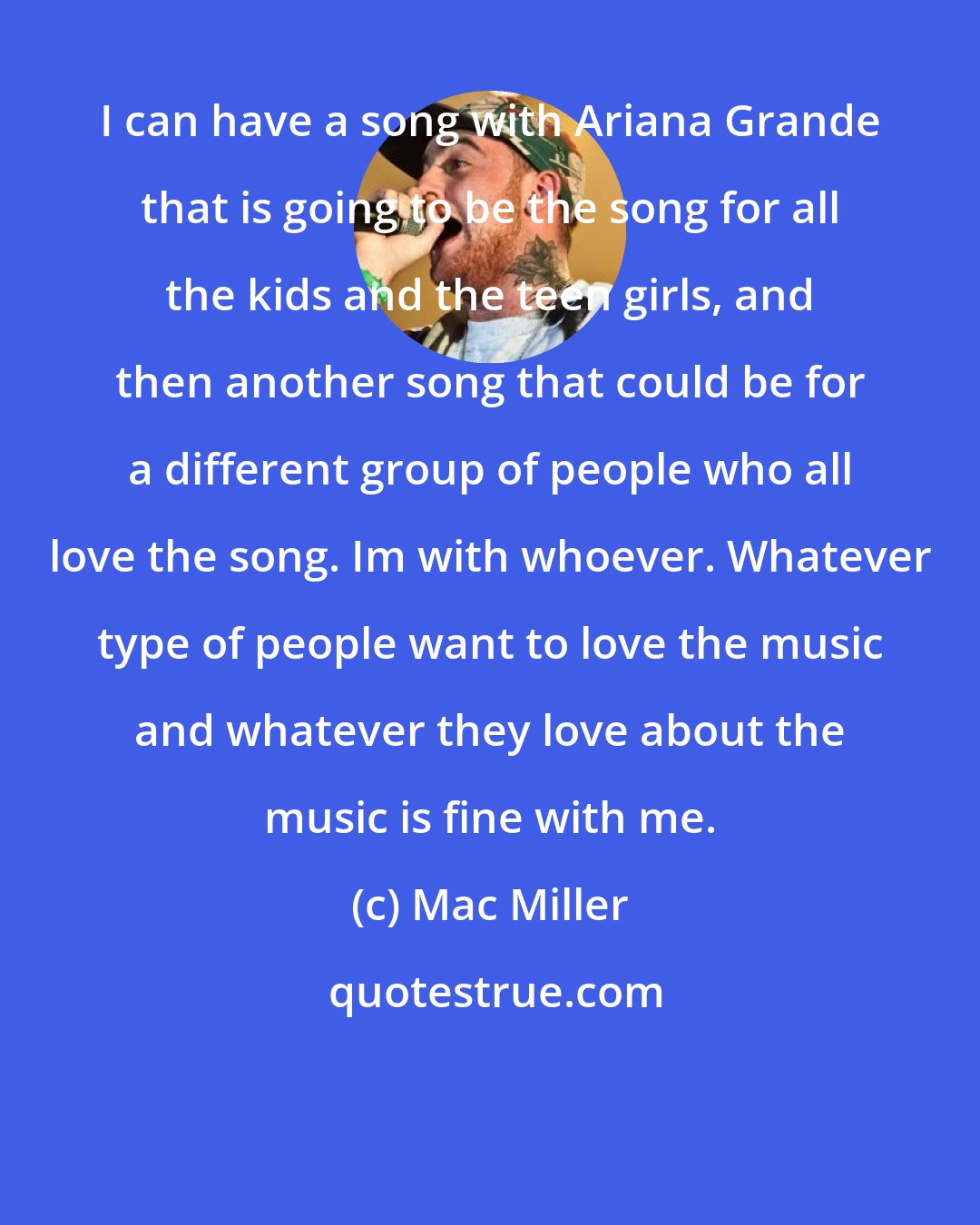 Mac Miller: I can have a song with Ariana Grande that is going to be the song for all the kids and the teen girls, and then another song that could be for a different group of people who all love the song. Im with whoever. Whatever type of people want to love the music and whatever they love about the music is fine with me.
