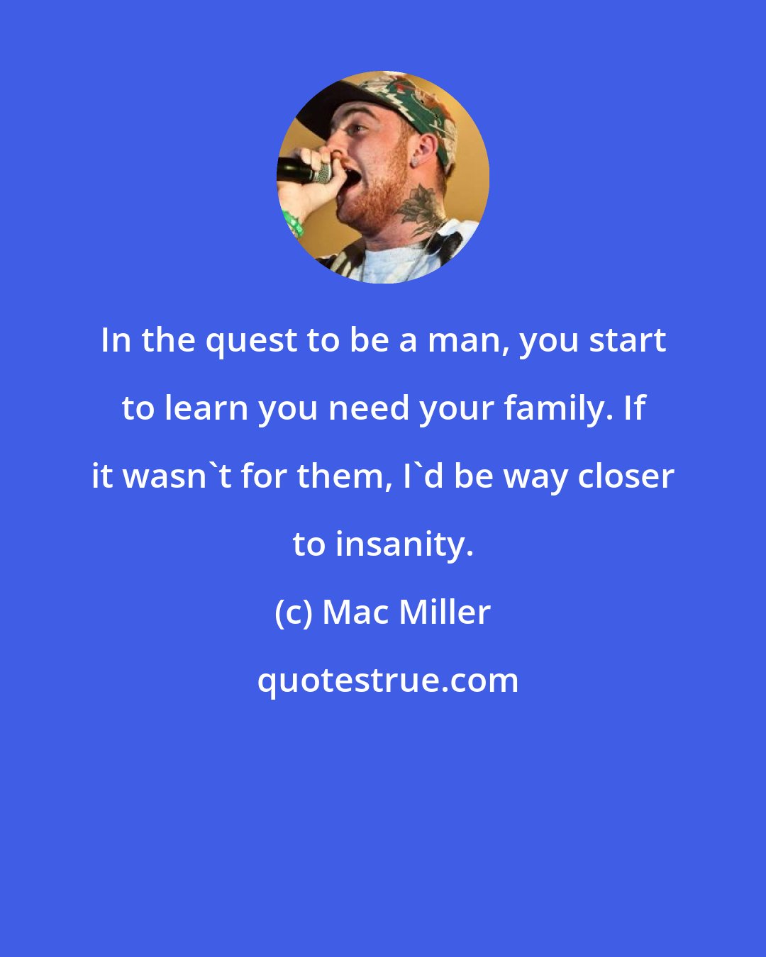 Mac Miller: In the quest to be a man, you start to learn you need your family. If it wasn't for them, I'd be way closer to insanity.