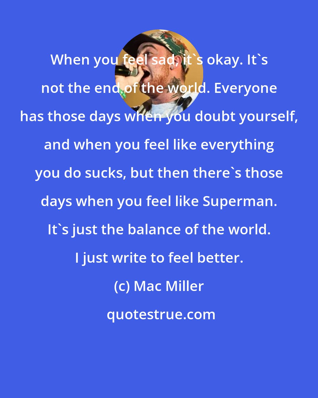Mac Miller: When you feel sad, it's okay. It's not the end of the world. Everyone has those days when you doubt yourself, and when you feel like everything you do sucks, but then there's those days when you feel like Superman. It's just the balance of the world. I just write to feel better.