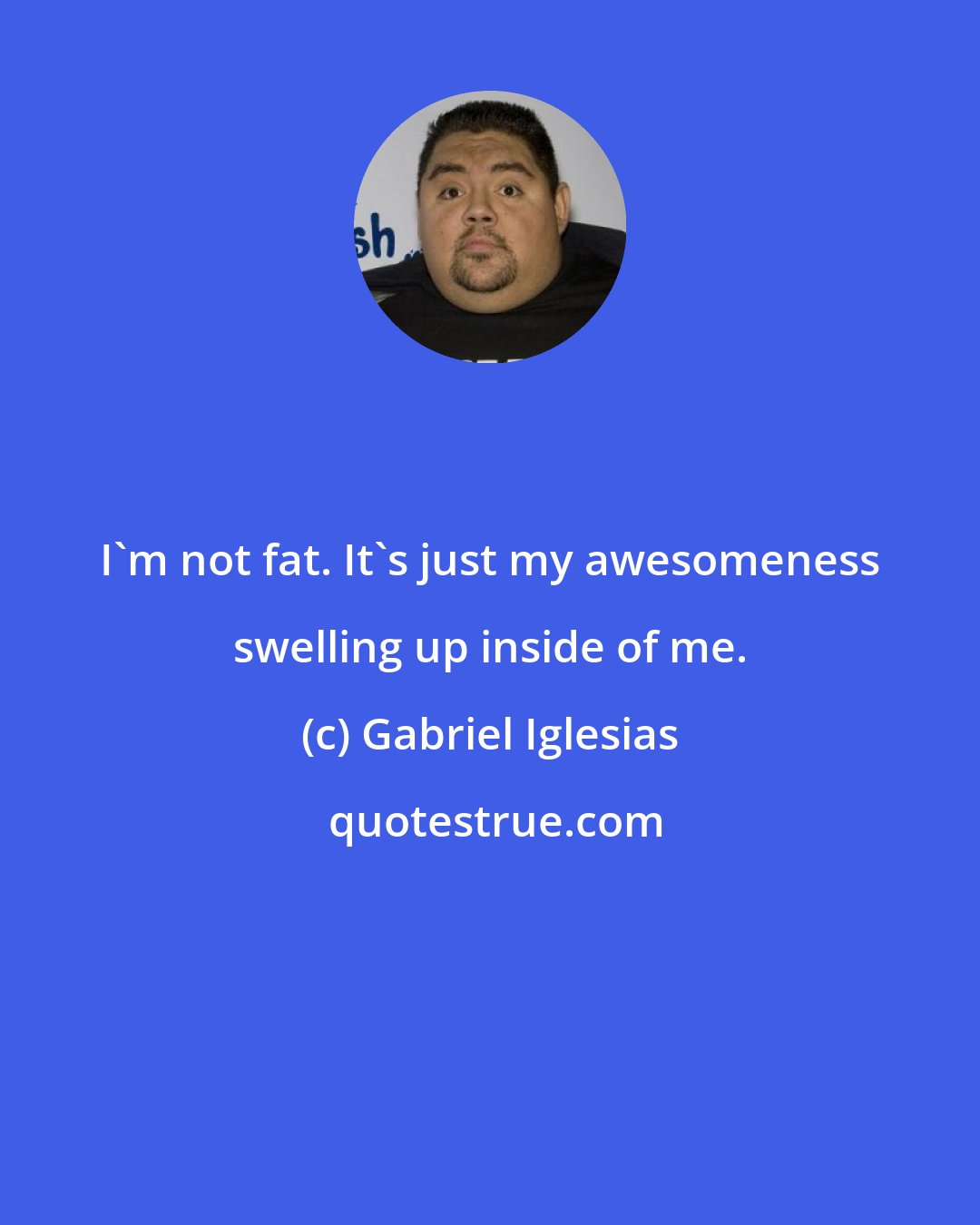 Gabriel Iglesias: I'm not fat. It's just my awesomeness swelling up inside of me.