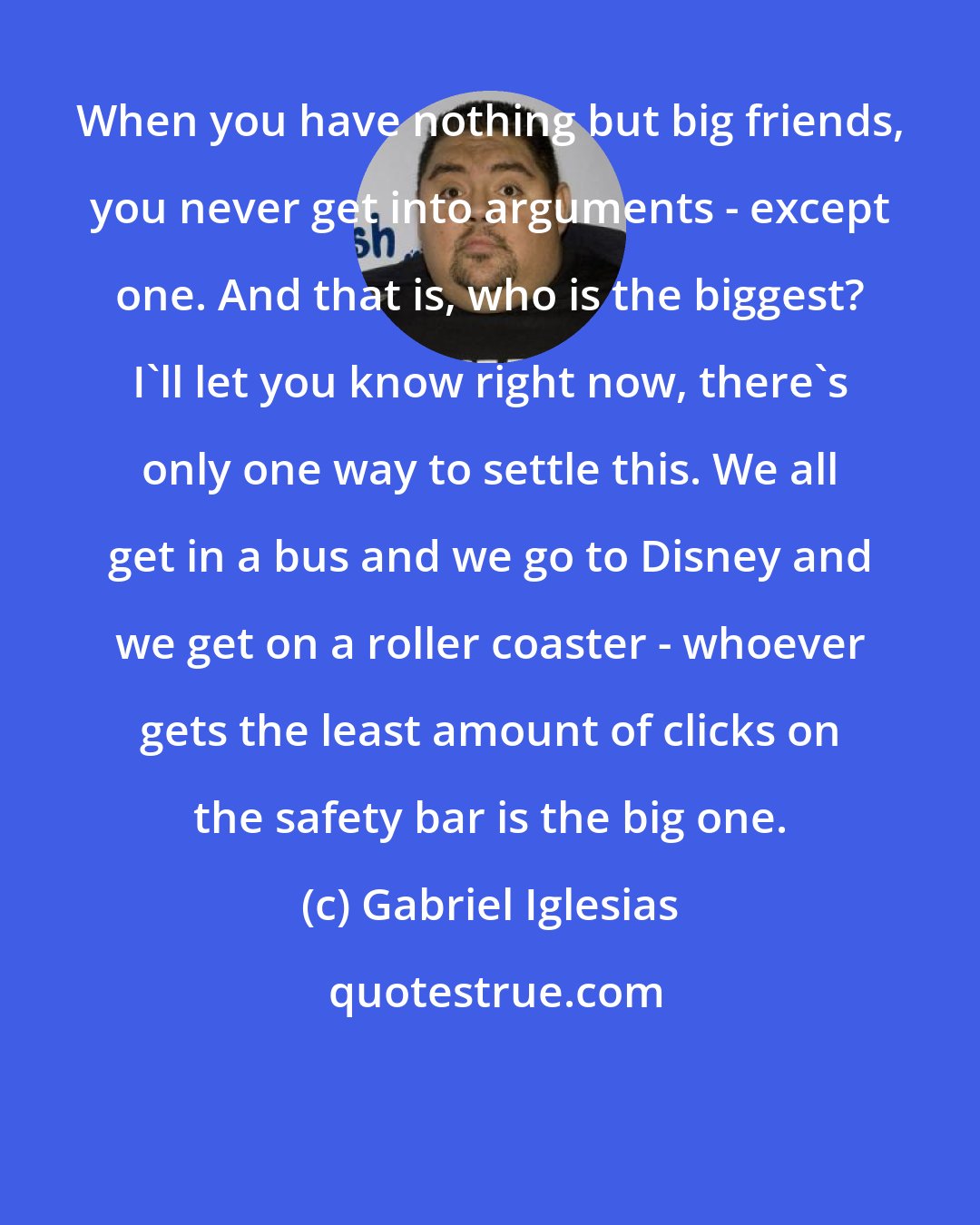 Gabriel Iglesias: When you have nothing but big friends, you never get into arguments - except one. And that is, who is the biggest? I'll let you know right now, there's only one way to settle this. We all get in a bus and we go to Disney and we get on a roller coaster - whoever gets the least amount of clicks on the safety bar is the big one.