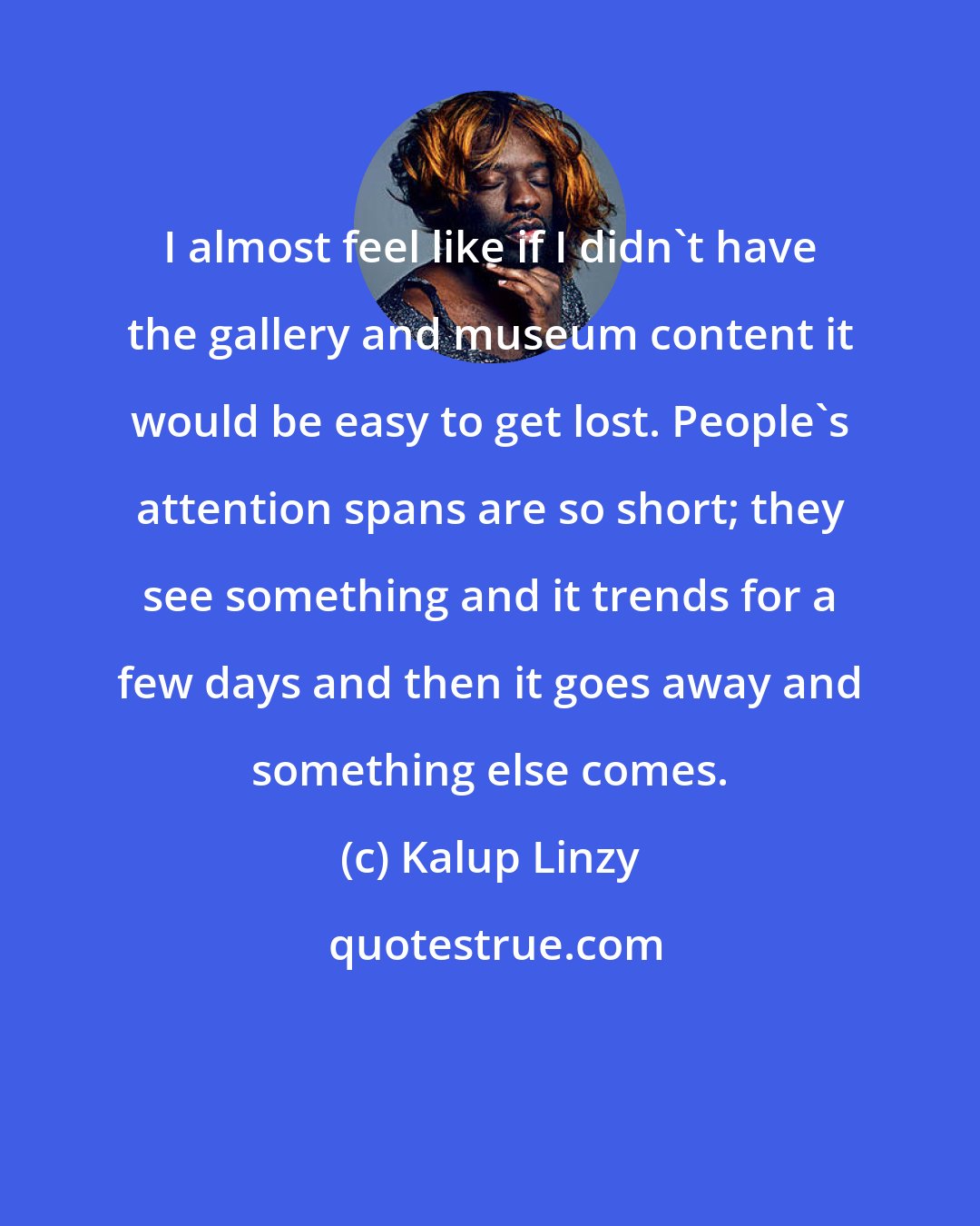 Kalup Linzy: I almost feel like if I didn't have the gallery and museum content it would be easy to get lost. People's attention spans are so short; they see something and it trends for a few days and then it goes away and something else comes.