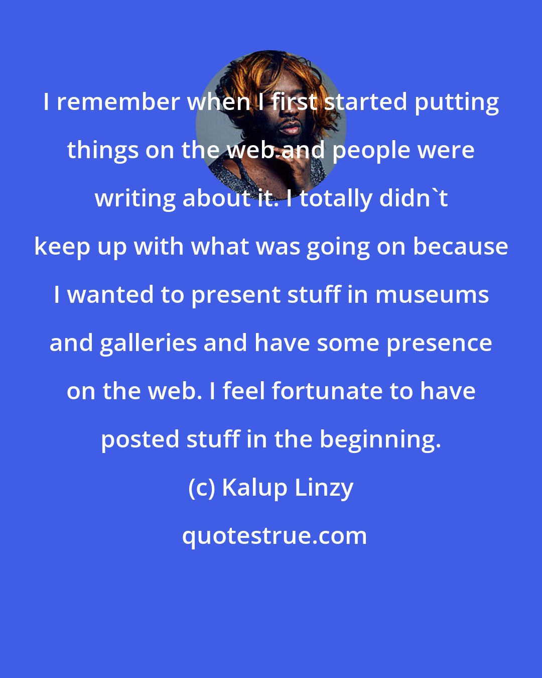 Kalup Linzy: I remember when I first started putting things on the web and people were writing about it. I totally didn't keep up with what was going on because I wanted to present stuff in museums and galleries and have some presence on the web. I feel fortunate to have posted stuff in the beginning.