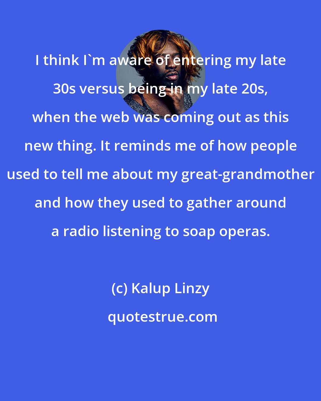 Kalup Linzy: I think I'm aware of entering my late 30s versus being in my late 20s, when the web was coming out as this new thing. It reminds me of how people used to tell me about my great-grandmother and how they used to gather around a radio listening to soap operas.