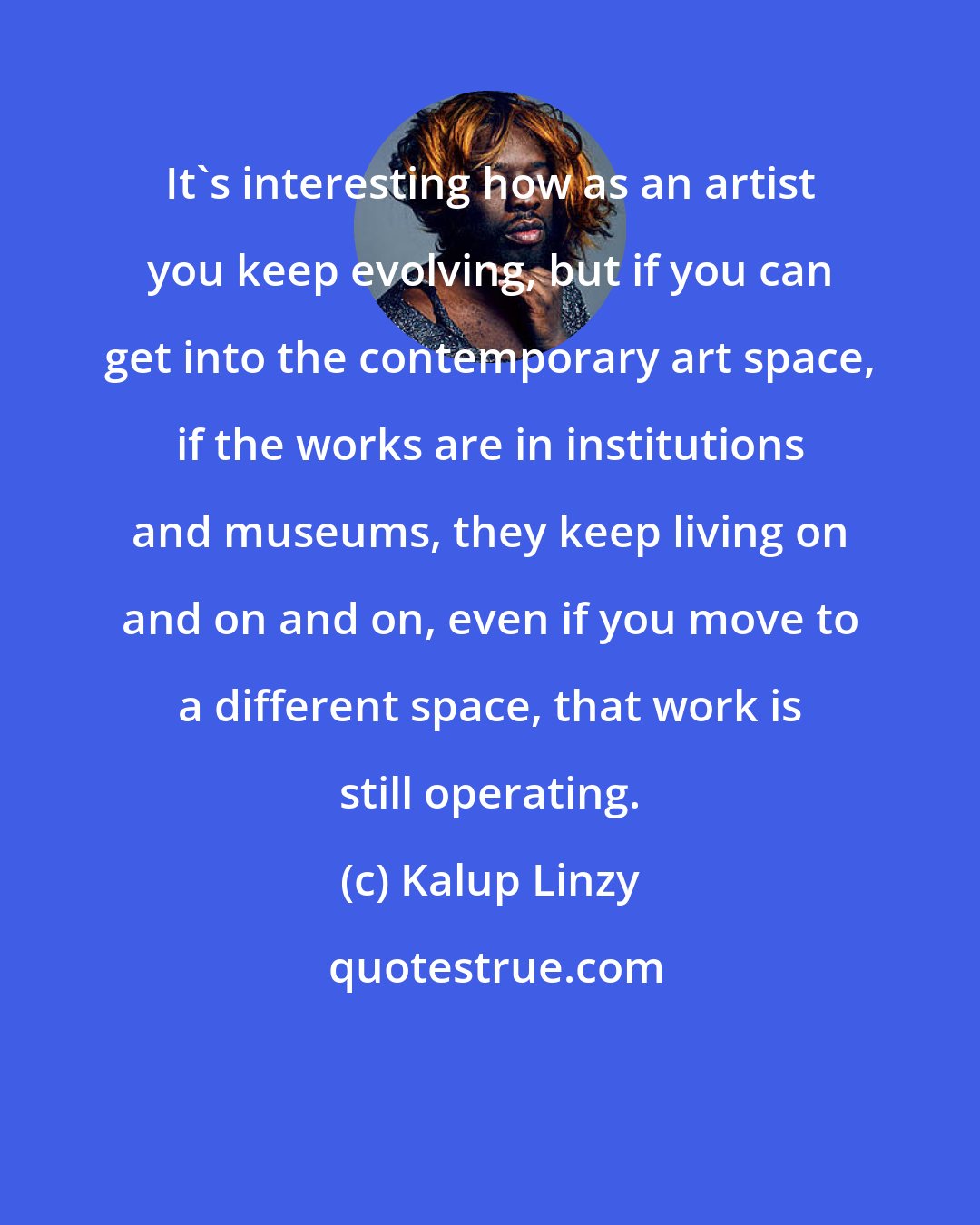 Kalup Linzy: It's interesting how as an artist you keep evolving, but if you can get into the contemporary art space, if the works are in institutions and museums, they keep living on and on and on, even if you move to a different space, that work is still operating.