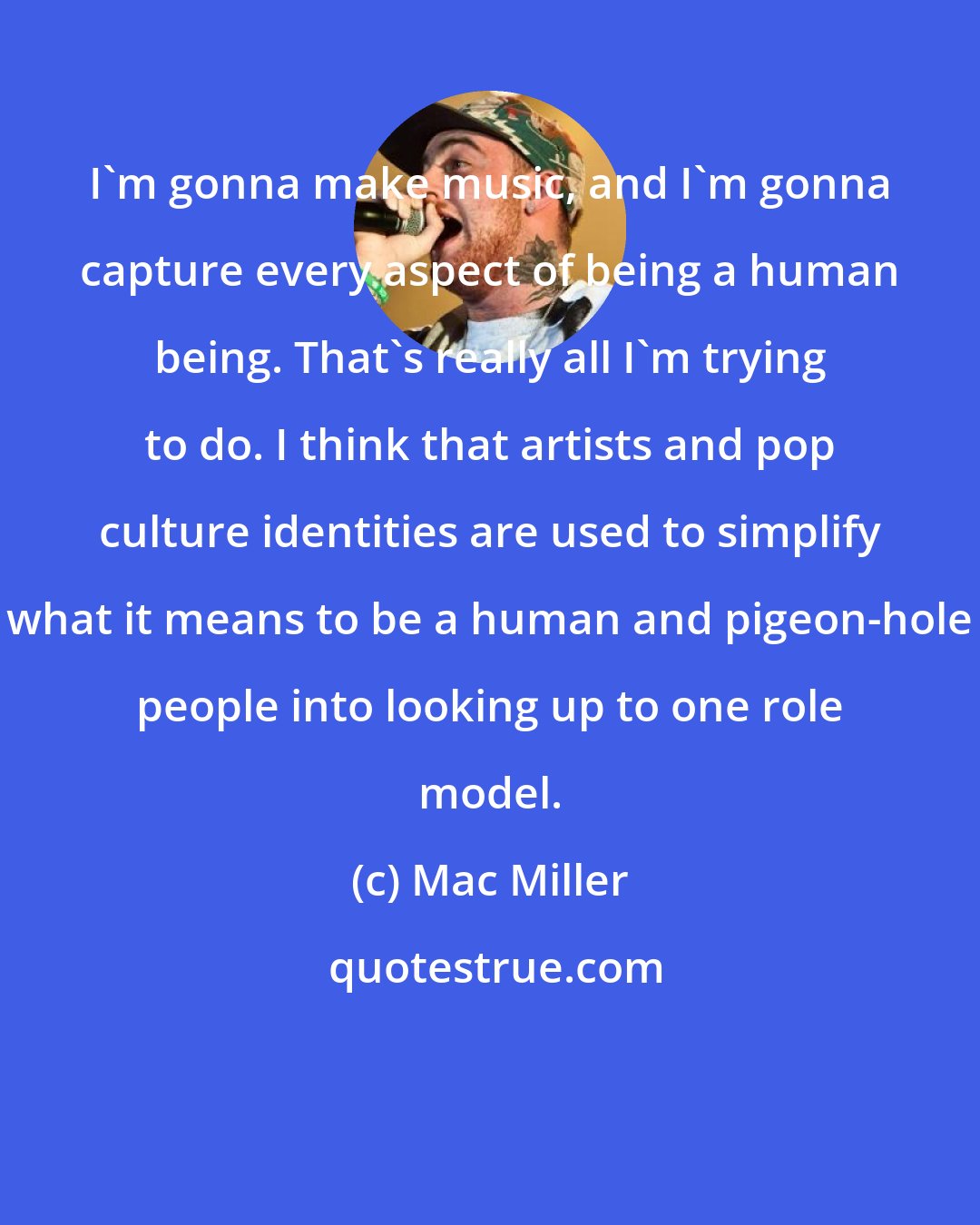 Mac Miller: I'm gonna make music, and I'm gonna capture every aspect of being a human being. That's really all I'm trying to do. I think that artists and pop culture identities are used to simplify what it means to be a human and pigeon-hole people into looking up to one role model.