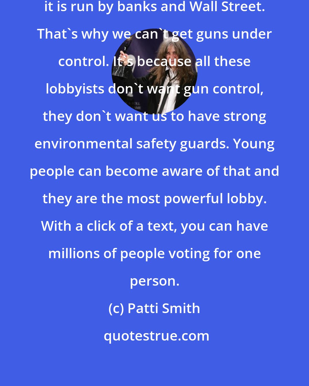 Patti Smith: America is run by corporations, it is run by banks and Wall Street. That's why we can't get guns under control. It's because all these lobbyists don't want gun control, they don't want us to have strong environmental safety guards. Young people can become aware of that and they are the most powerful lobby. With a click of a text, you can have millions of people voting for one person.