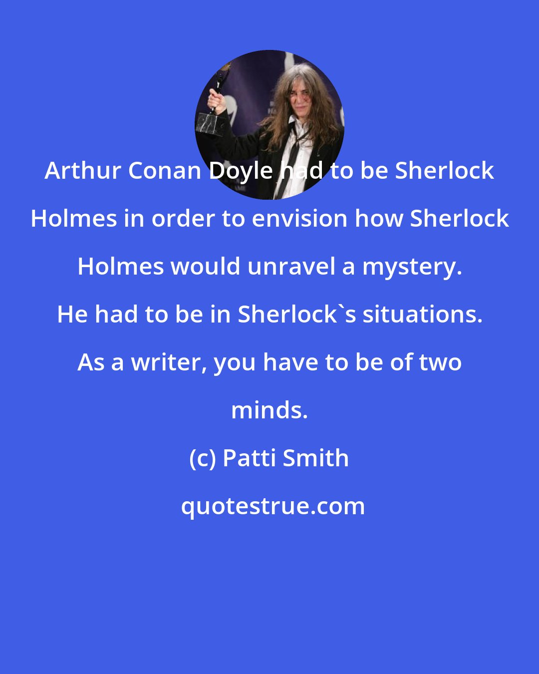 Patti Smith: Arthur Conan Doyle had to be Sherlock Holmes in order to envision how Sherlock Holmes would unravel a mystery. He had to be in Sherlock's situations. As a writer, you have to be of two minds.