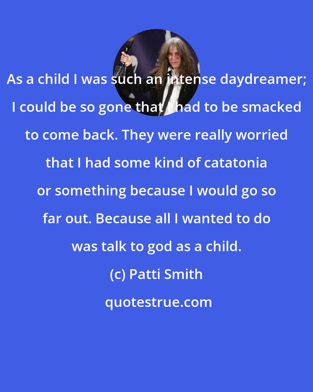 Patti Smith: As a child I was such an intense daydreamer; I could be so gone that I had to be smacked to come back. They were really worried that I had some kind of catatonia or something because I would go so far out. Because all I wanted to do was talk to god as a child.