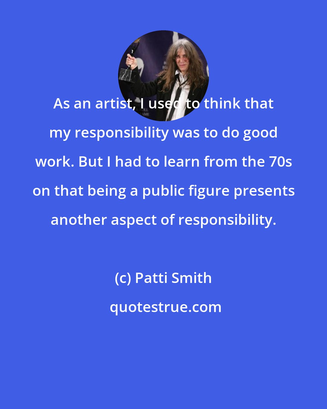 Patti Smith: As an artist, I used to think that my responsibility was to do good work. But I had to learn from the 70s on that being a public figure presents another aspect of responsibility.