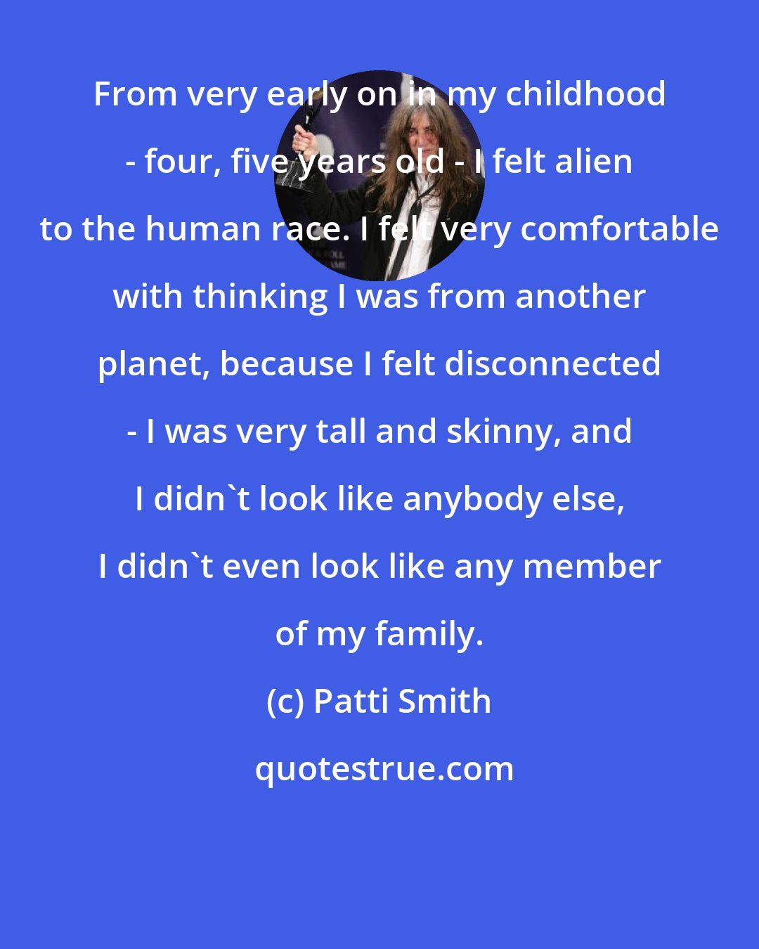 Patti Smith: From very early on in my childhood - four, five years old - I felt alien to the human race. I felt very comfortable with thinking I was from another planet, because I felt disconnected - I was very tall and skinny, and I didn't look like anybody else, I didn't even look like any member of my family.