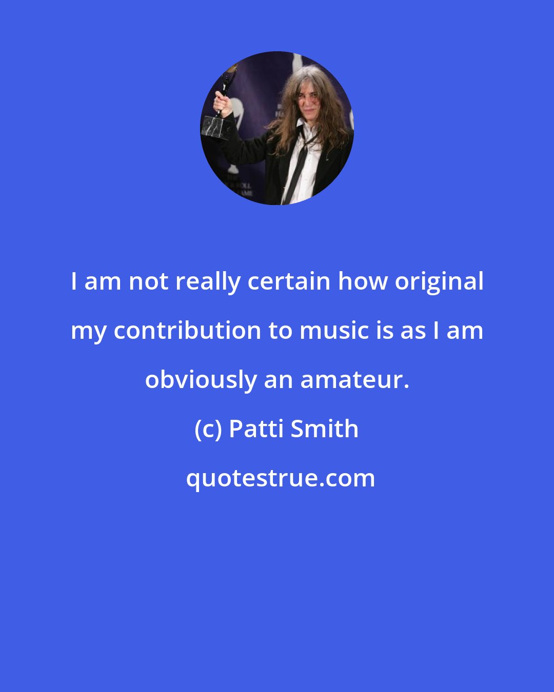 Patti Smith: I am not really certain how original my contribution to music is as I am obviously an amateur.