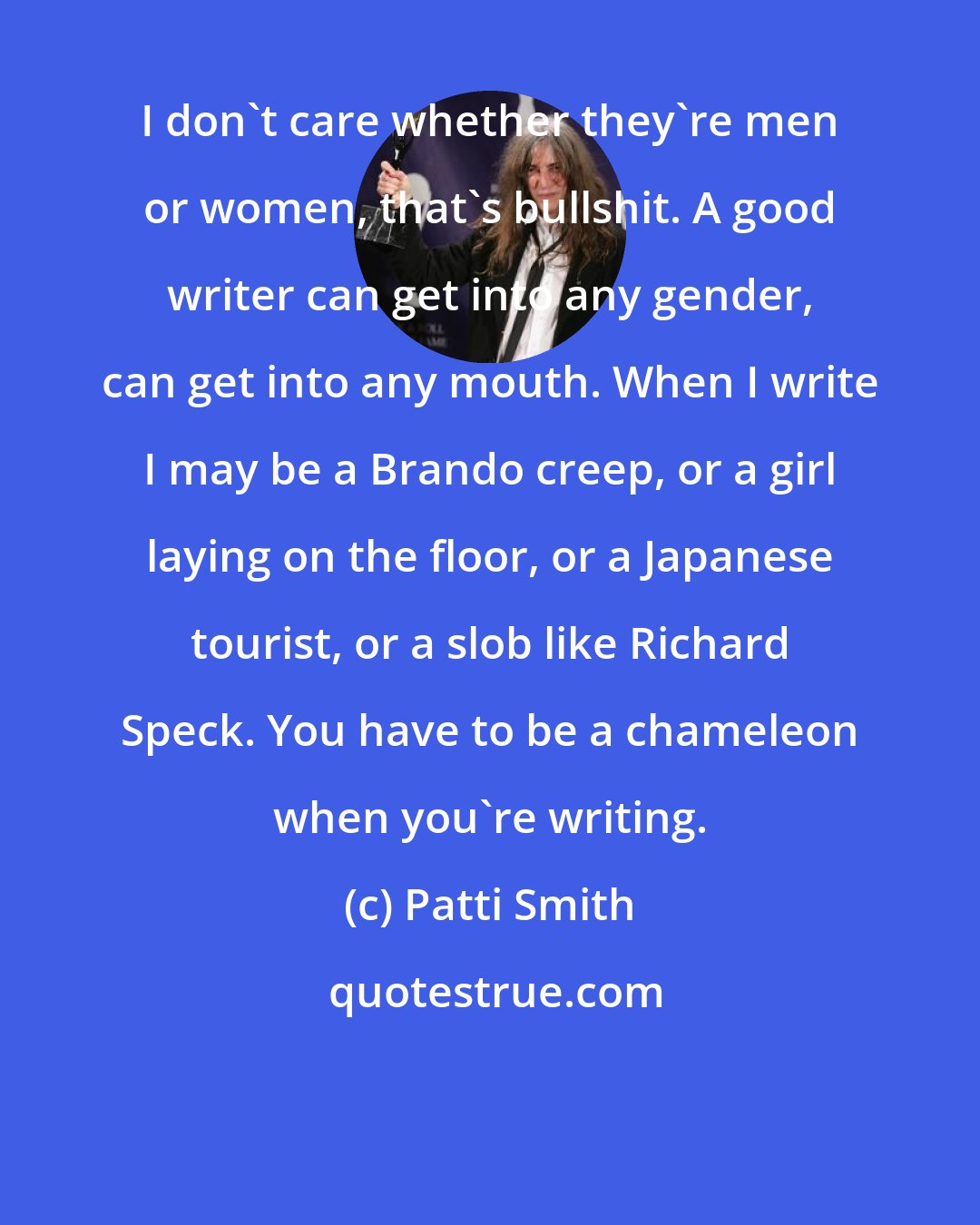 Patti Smith: I don't care whether they're men or women, that's bullshit. A good writer can get into any gender, can get into any mouth. When I write I may be a Brando creep, or a girl laying on the floor, or a Japanese tourist, or a slob like Richard Speck. You have to be a chameleon when you're writing.