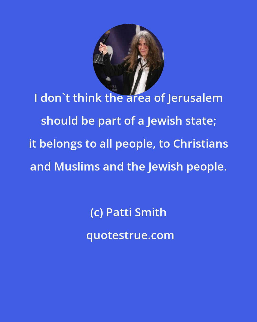 Patti Smith: I don't think the area of Jerusalem should be part of a Jewish state; it belongs to all people, to Christians and Muslims and the Jewish people.