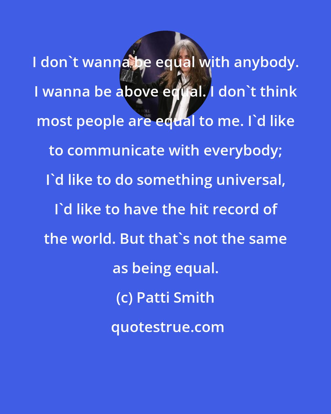 Patti Smith: I don't wanna be equal with anybody. I wanna be above equal. I don't think most people are equal to me. I'd like to communicate with everybody; I'd like to do something universal, I'd like to have the hit record of the world. But that's not the same as being equal.