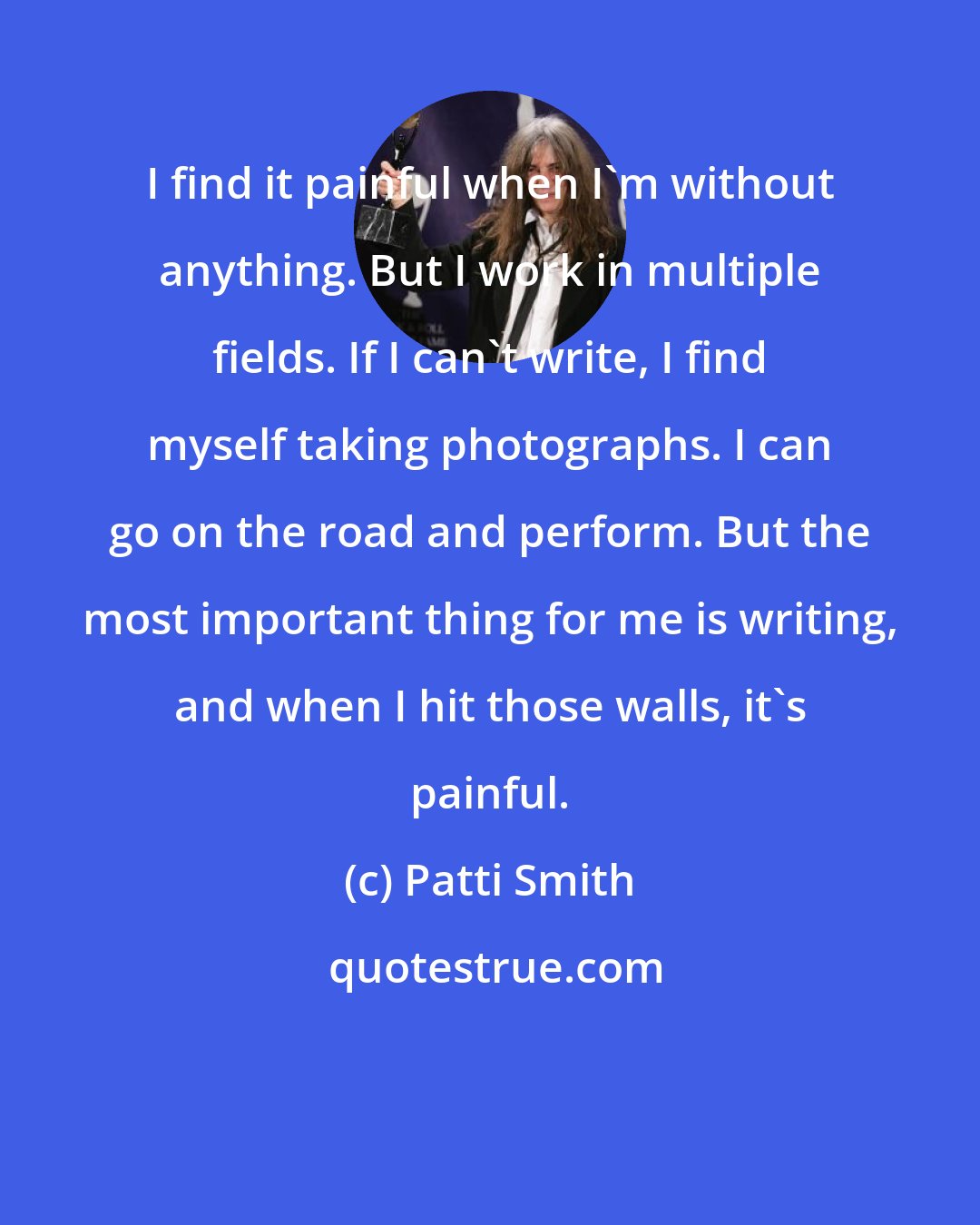 Patti Smith: I find it painful when I'm without anything. But I work in multiple fields. If I can't write, I find myself taking photographs. I can go on the road and perform. But the most important thing for me is writing, and when I hit those walls, it's painful.