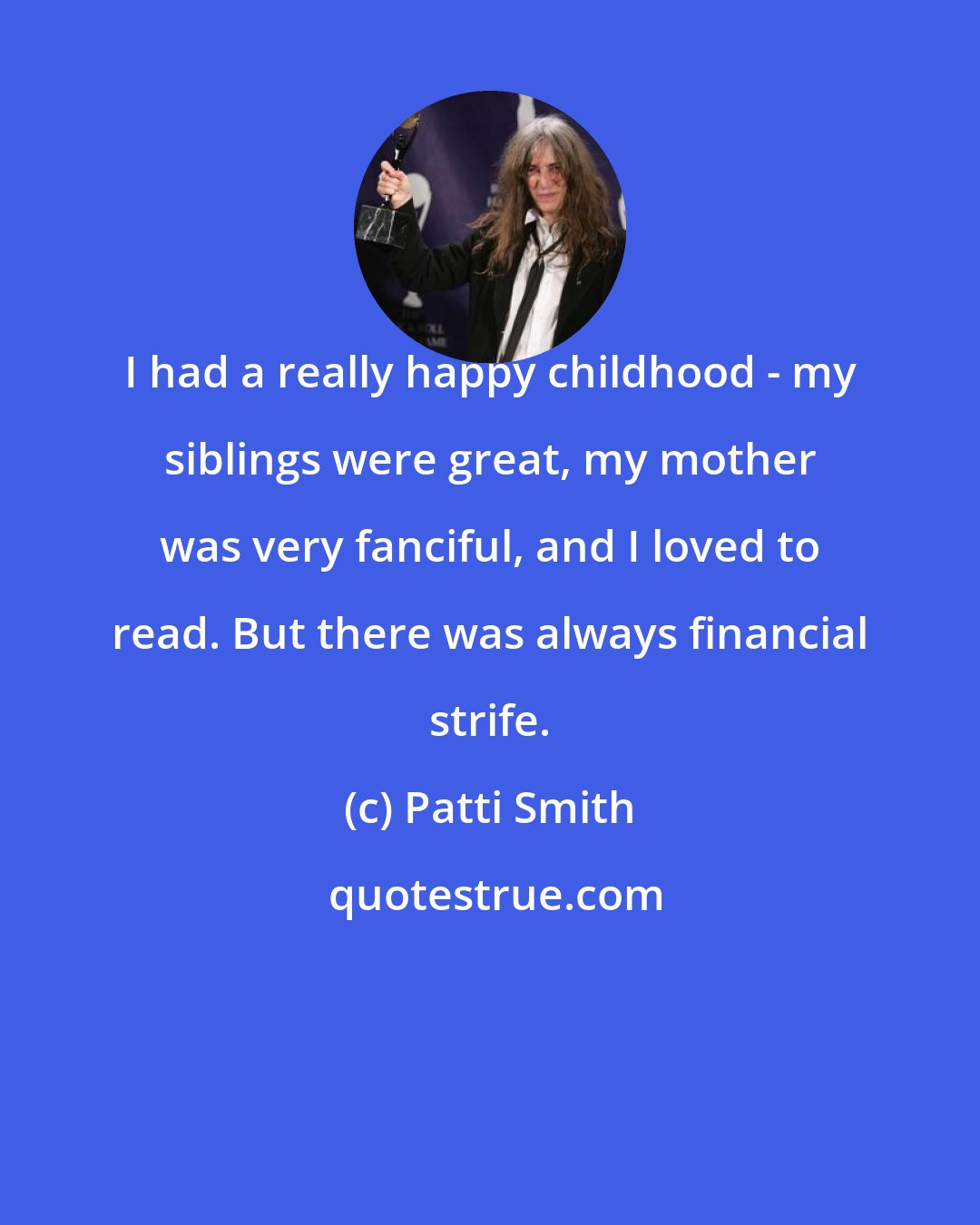 Patti Smith: I had a really happy childhood - my siblings were great, my mother was very fanciful, and I loved to read. But there was always financial strife.