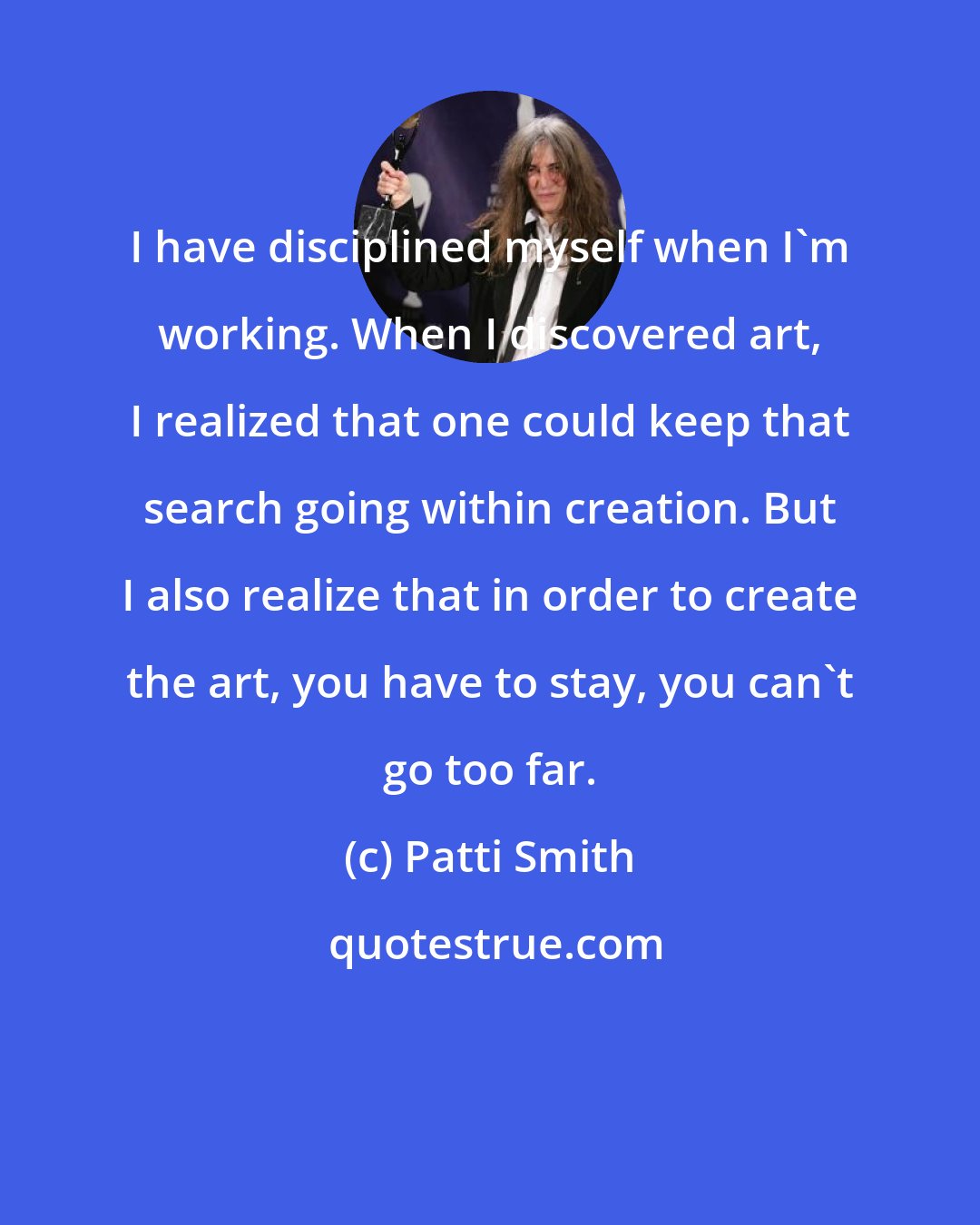 Patti Smith: I have disciplined myself when I'm working. When I discovered art, I realized that one could keep that search going within creation. But I also realize that in order to create the art, you have to stay, you can't go too far.