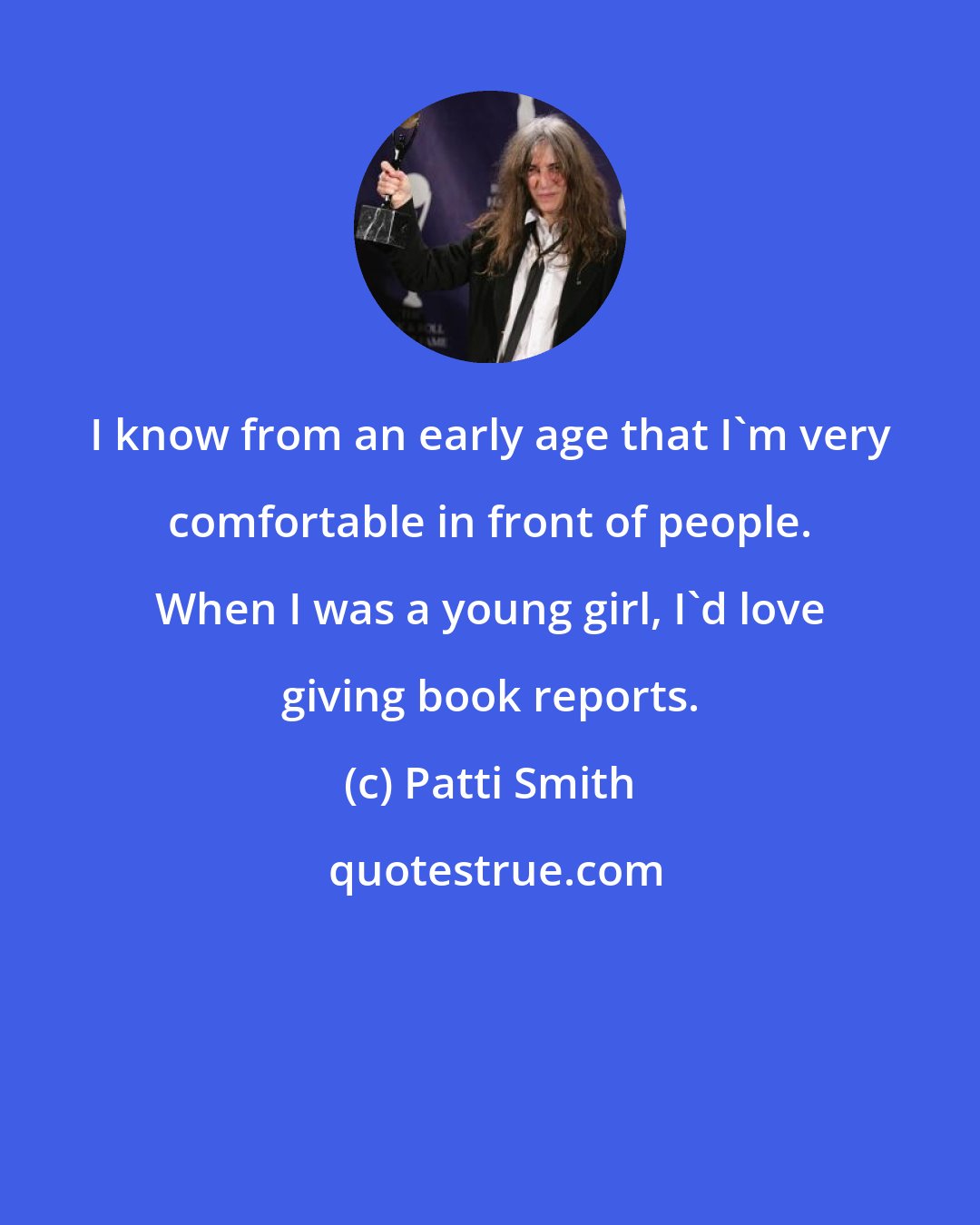 Patti Smith: I know from an early age that I'm very comfortable in front of people. When I was a young girl, I'd love giving book reports.