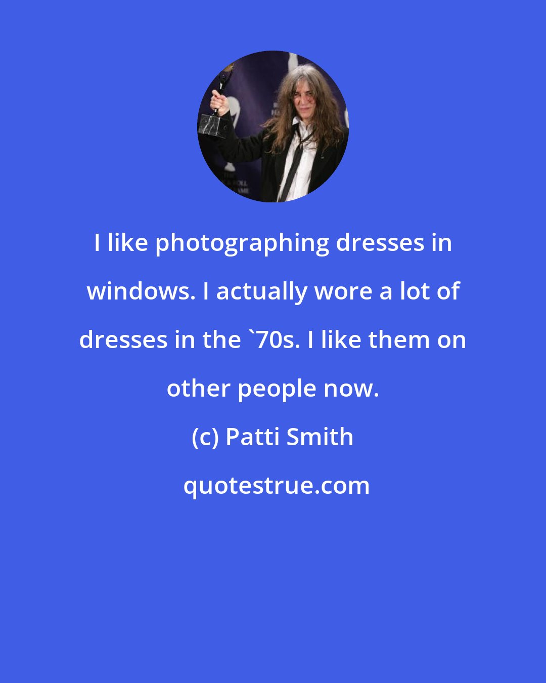 Patti Smith: I like photographing dresses in windows. I actually wore a lot of dresses in the '70s. I like them on other people now.