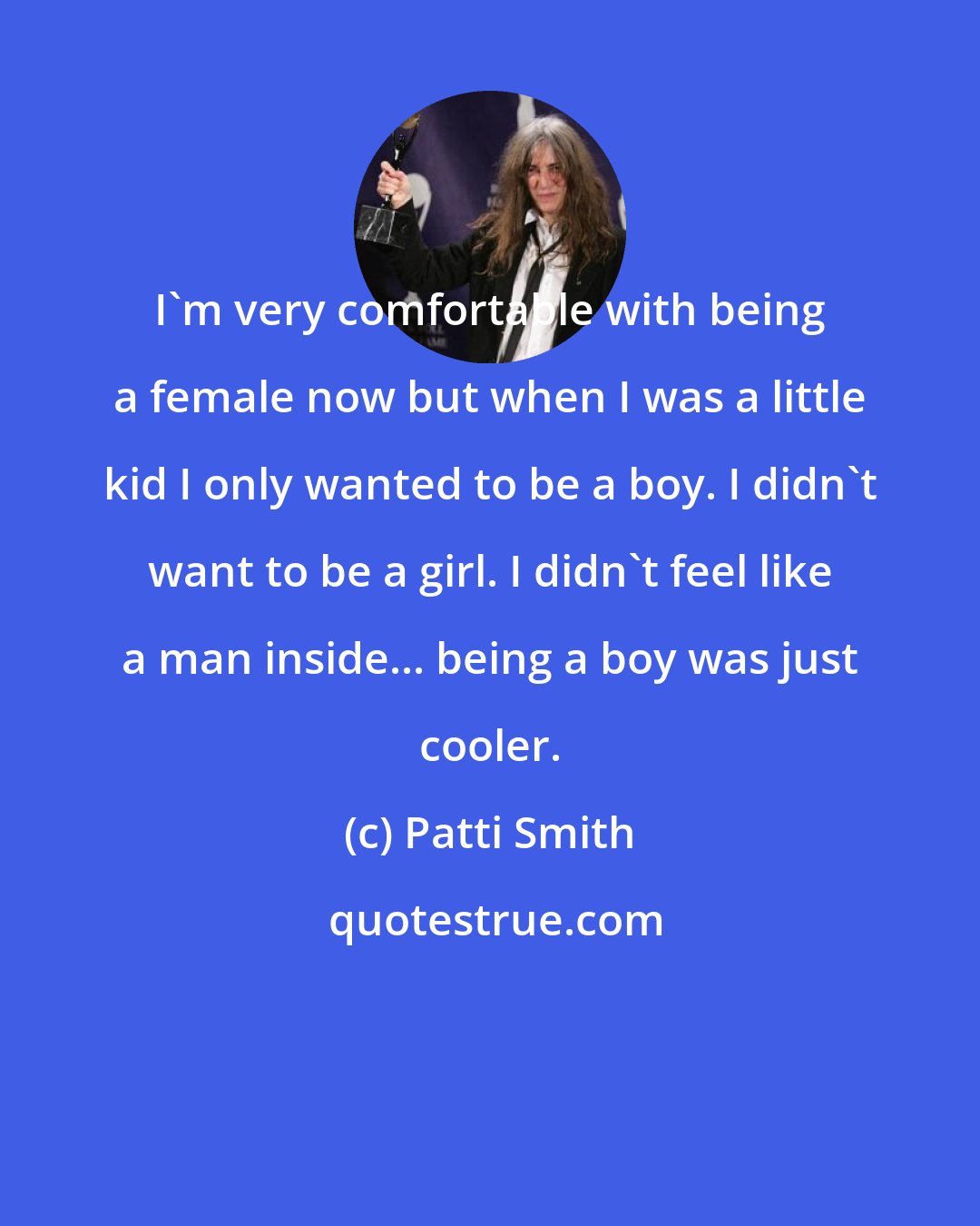 Patti Smith: I'm very comfortable with being a female now but when I was a little kid I only wanted to be a boy. I didn't want to be a girl. I didn't feel like a man inside... being a boy was just cooler.