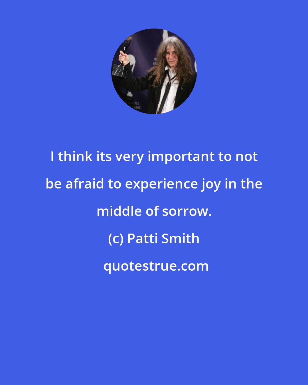 Patti Smith: I think its very important to not be afraid to experience joy in the middle of sorrow.