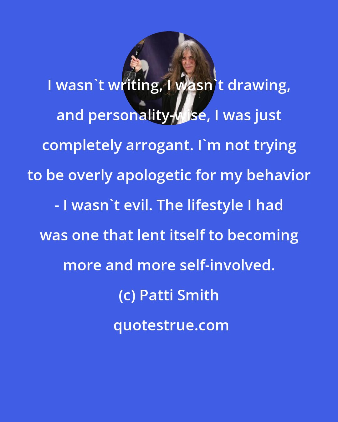 Patti Smith: I wasn't writing, I wasn't drawing, and personality-wise, I was just completely arrogant. I'm not trying to be overly apologetic for my behavior - I wasn't evil. The lifestyle I had was one that lent itself to becoming more and more self-involved.