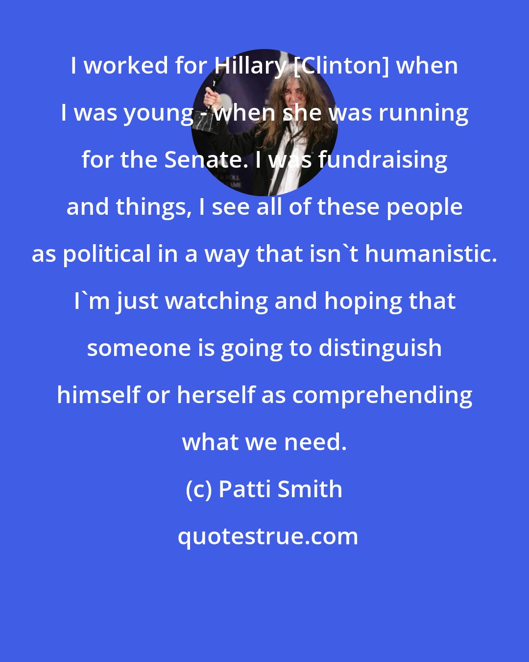 Patti Smith: I worked for Hillary [Clinton] when I was young - when she was running for the Senate. I was fundraising and things, I see all of these people as political in a way that isn't humanistic. I'm just watching and hoping that someone is going to distinguish himself or herself as comprehending what we need.