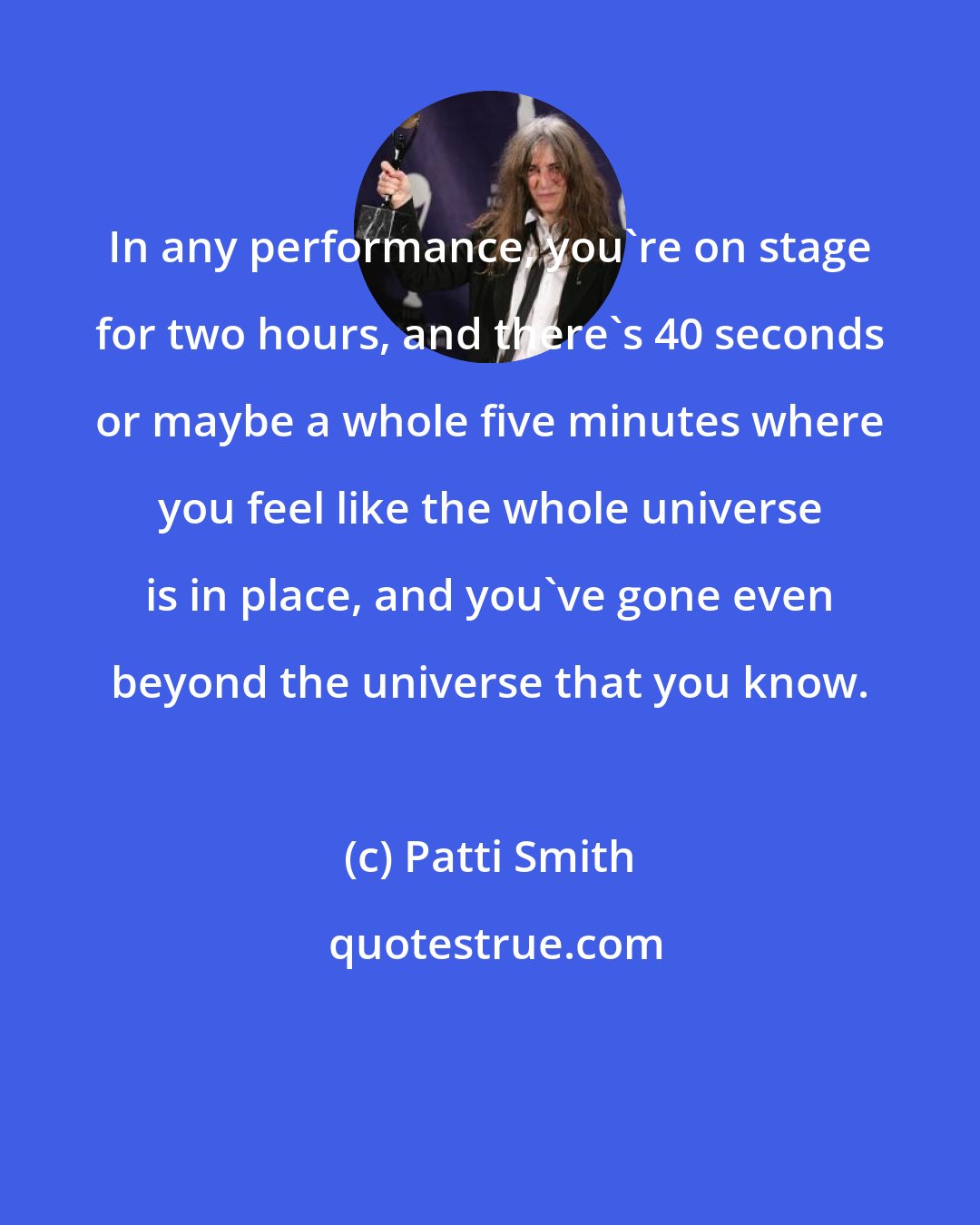 Patti Smith: In any performance, you're on stage for two hours, and there's 40 seconds or maybe a whole five minutes where you feel like the whole universe is in place, and you've gone even beyond the universe that you know.