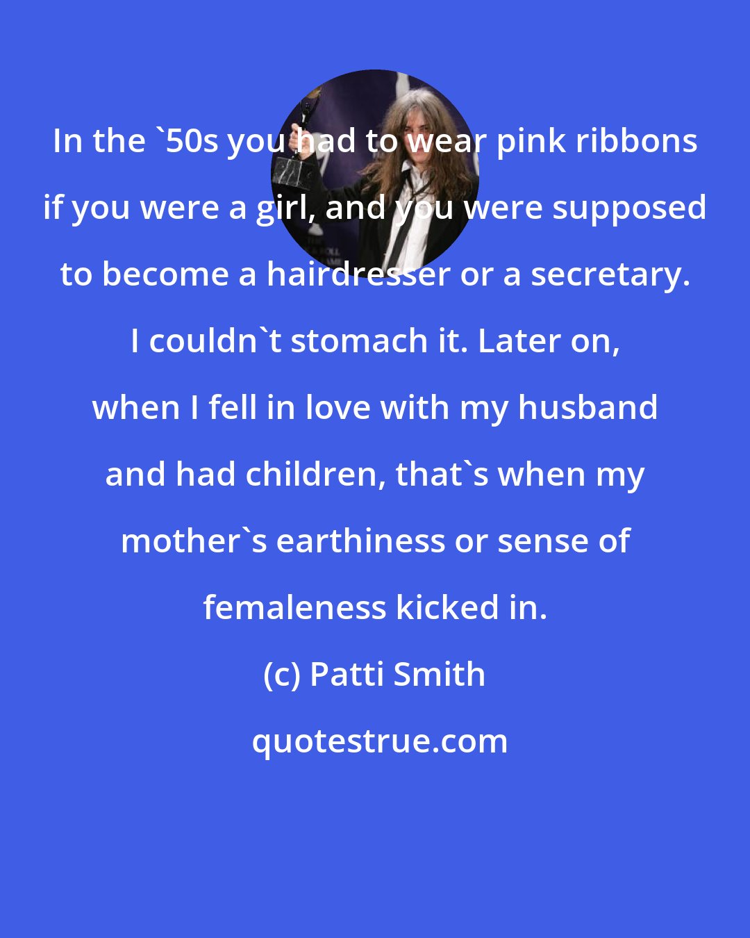 Patti Smith: In the '50s you had to wear pink ribbons if you were a girl, and you were supposed to become a hairdresser or a secretary. I couldn't stomach it. Later on, when I fell in love with my husband and had children, that's when my mother's earthiness or sense of femaleness kicked in.