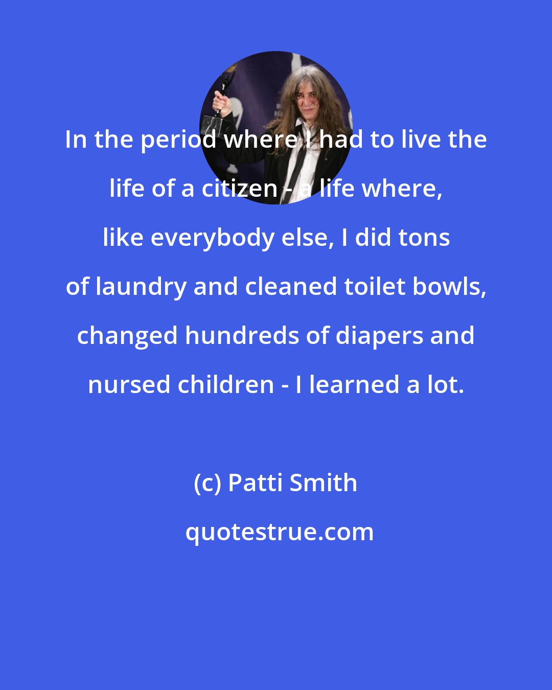 Patti Smith: In the period where I had to live the life of a citizen - a life where, like everybody else, I did tons of laundry and cleaned toilet bowls, changed hundreds of diapers and nursed children - I learned a lot.