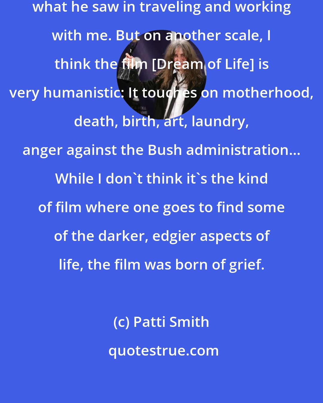 Patti Smith: It's Steven's [Sebring] view of what he saw in traveling and working with me. But on another scale, I think the film [Dream of Life] is very humanistic: It touches on motherhood, death, birth, art, laundry, anger against the Bush administration... While I don't think it's the kind of film where one goes to find some of the darker, edgier aspects of life, the film was born of grief.